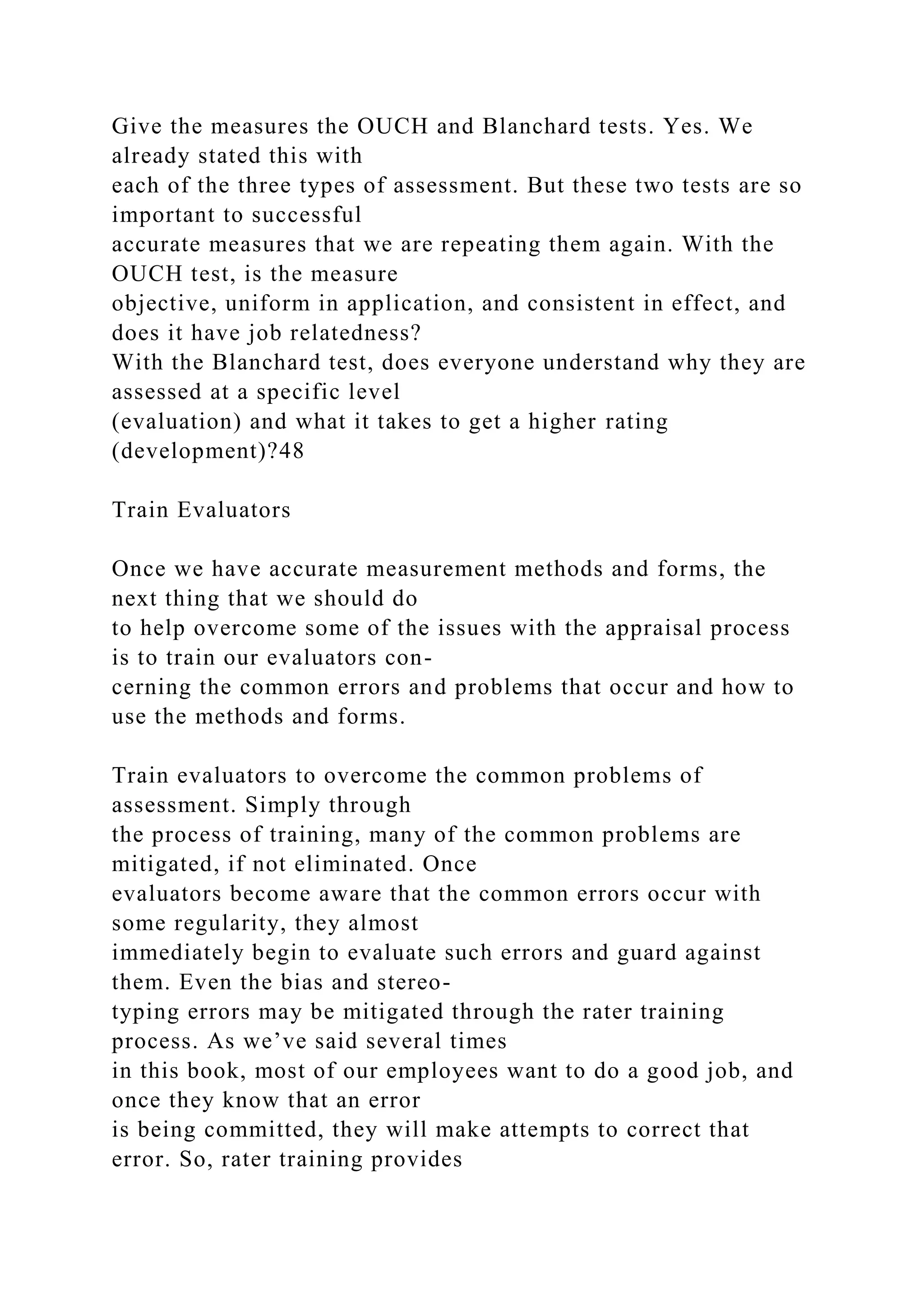 Give the measures the OUCH and Blanchard tests. Yes. We
already stated this with
each of the three types of assessment. But these two tests are so
important to successful
accurate measures that we are repeating them again. With the
OUCH test, is the measure
objective, uniform in application, and consistent in effect, and
does it have job relatedness?
With the Blanchard test, does everyone understand why they are
assessed at a specific level
(evaluation) and what it takes to get a higher rating
(development)?48
Train Evaluators
Once we have accurate measurement methods and forms, the
next thing that we should do
to help overcome some of the issues with the appraisal process
is to train our evaluators con-
cerning the common errors and problems that occur and how to
use the methods and forms.
Train evaluators to overcome the common problems of
assessment. Simply through
the process of training, many of the common problems are
mitigated, if not eliminated. Once
evaluators become aware that the common errors occur with
some regularity, they almost
immediately begin to evaluate such errors and guard against
them. Even the bias and stereo-
typing errors may be mitigated through the rater training
process. As we’ve said several times
in this book, most of our employees want to do a good job, and
once they know that an error
is being committed, they will make attempts to correct that
error. So, rater training provides
 