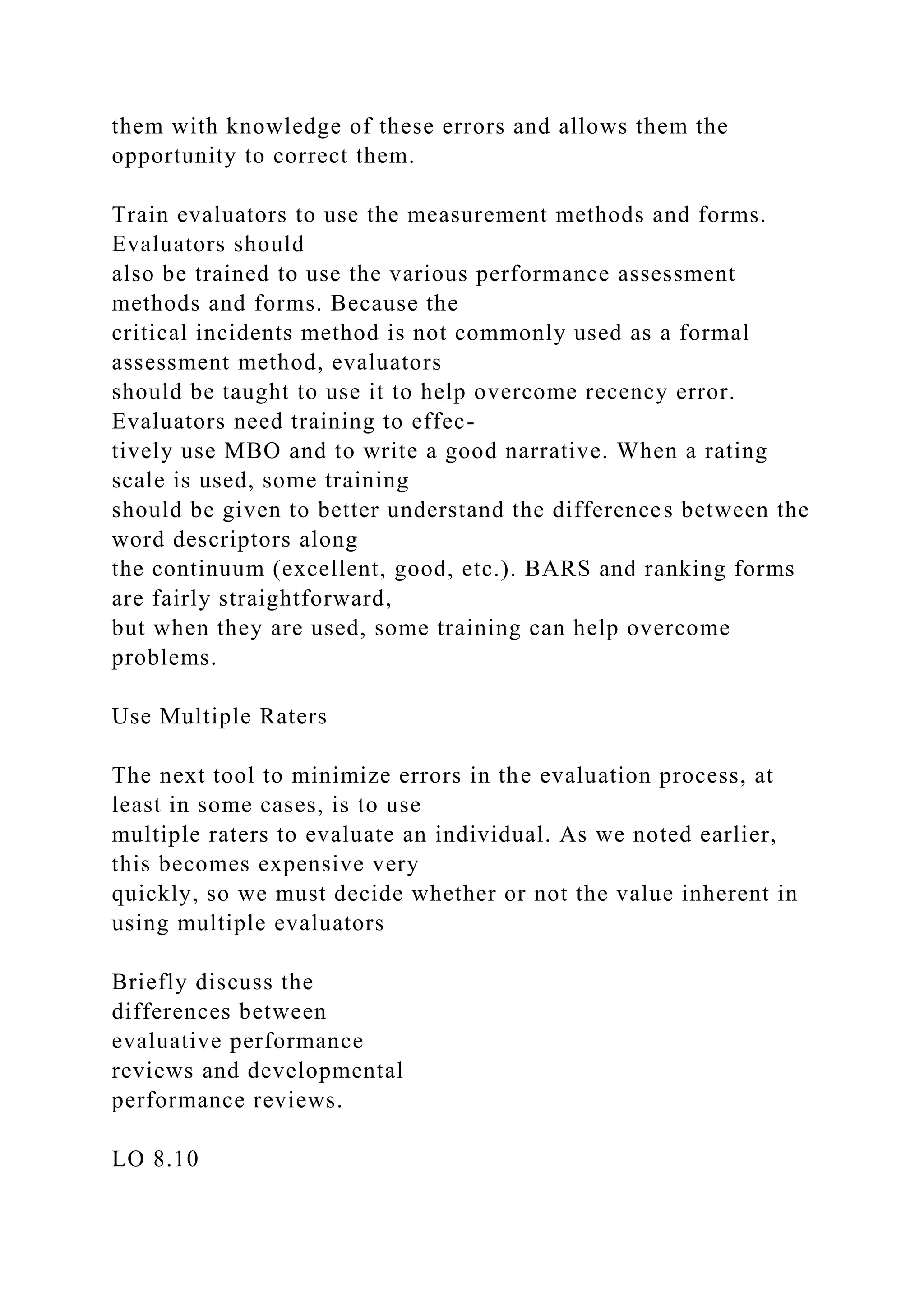 them with knowledge of these errors and allows them the
opportunity to correct them.
Train evaluators to use the measurement methods and forms.
Evaluators should
also be trained to use the various performance assessment
methods and forms. Because the
critical incidents method is not commonly used as a formal
assessment method, evaluators
should be taught to use it to help overcome recency error.
Evaluators need training to effec-
tively use MBO and to write a good narrative. When a rating
scale is used, some training
should be given to better understand the differences between the
word descriptors along
the continuum (excellent, good, etc.). BARS and ranking forms
are fairly straightforward,
but when they are used, some training can help overcome
problems.
Use Multiple Raters
The next tool to minimize errors in the evaluation process, at
least in some cases, is to use
multiple raters to evaluate an individual. As we noted earlier,
this becomes expensive very
quickly, so we must decide whether or not the value inherent in
using multiple evaluators
Briefly discuss the
differences between
evaluative performance
reviews and developmental
performance reviews.
LO 8.10
 