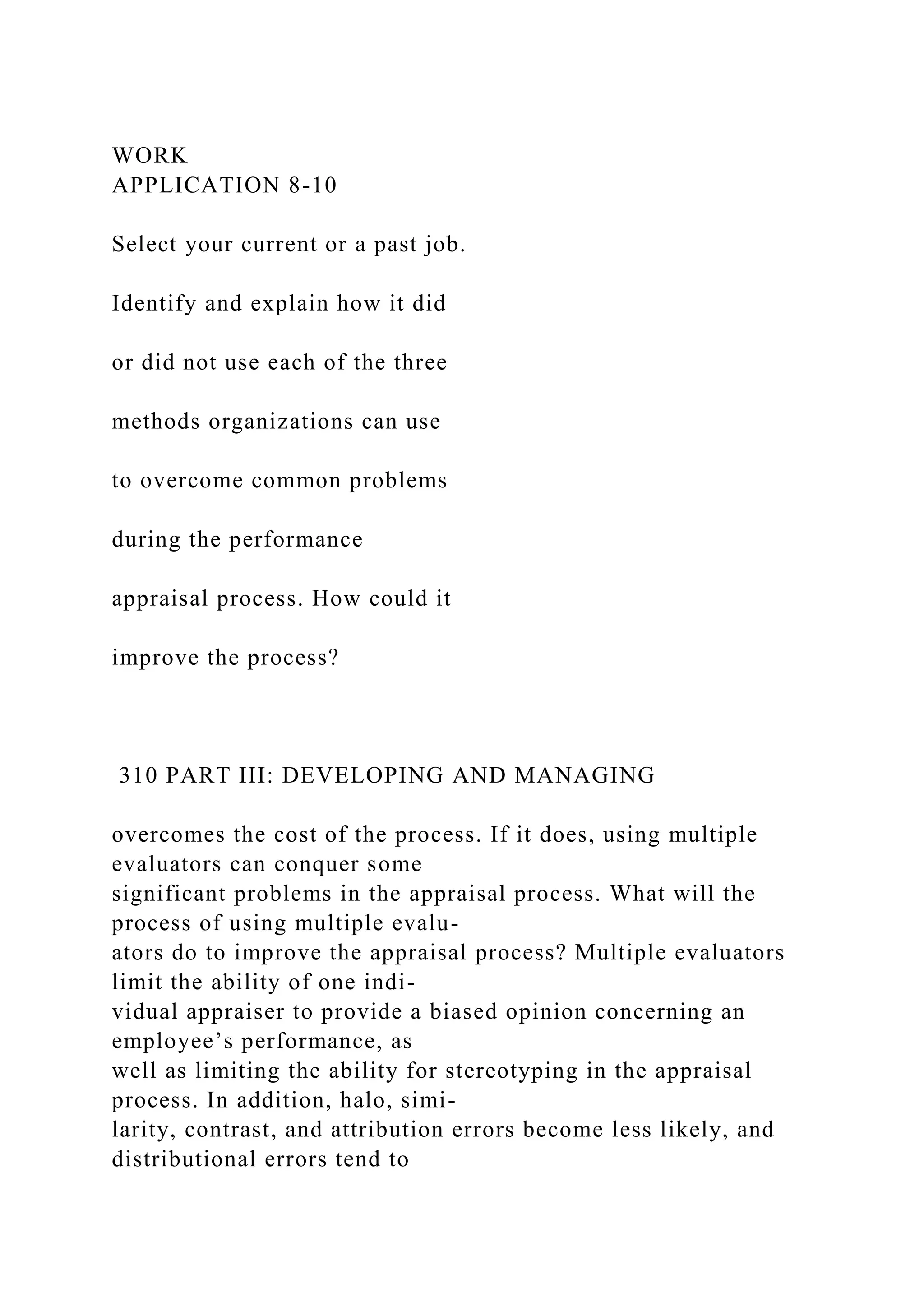 WORK
APPLICATION 8-10
Select your current or a past job.
Identify and explain how it did
or did not use each of the three
methods organizations can use
to overcome common problems
during the performance
appraisal process. How could it
improve the process?
310 PART III: DEVELOPING AND MANAGING
overcomes the cost of the process. If it does, using multiple
evaluators can conquer some
significant problems in the appraisal process. What will the
process of using multiple evalu-
ators do to improve the appraisal process? Multiple evaluators
limit the ability of one indi-
vidual appraiser to provide a biased opinion concerning an
employee’s performance, as
well as limiting the ability for stereotyping in the appraisal
process. In addition, halo, simi-
larity, contrast, and attribution errors become less likely, and
distributional errors tend to
 