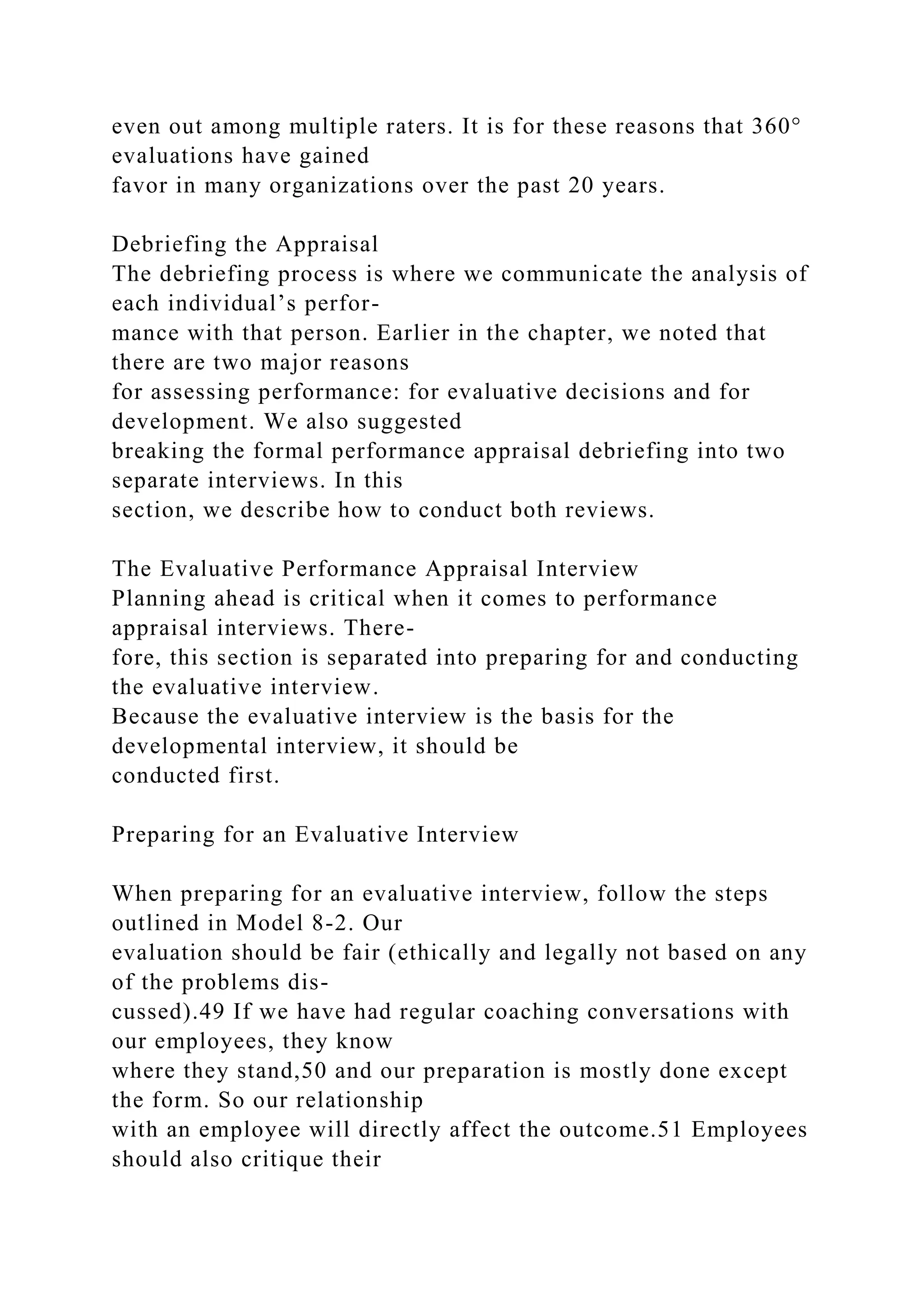 even out among multiple raters. It is for these reasons that 360°
evaluations have gained
favor in many organizations over the past 20 years.
Debriefing the Appraisal
The debriefing process is where we communicate the analysis of
each individual’s perfor-
mance with that person. Earlier in the chapter, we noted that
there are two major reasons
for assessing performance: for evaluative decisions and for
development. We also suggested
breaking the formal performance appraisal debriefing into two
separate interviews. In this
section, we describe how to conduct both reviews.
The Evaluative Performance Appraisal Interview
Planning ahead is critical when it comes to performance
appraisal interviews. There-
fore, this section is separated into preparing for and conducting
the evaluative interview.
Because the evaluative interview is the basis for the
developmental interview, it should be
conducted first.
Preparing for an Evaluative Interview
When preparing for an evaluative interview, follow the steps
outlined in Model 8-2. Our
evaluation should be fair (ethically and legally not based on any
of the problems dis-
cussed).49 If we have had regular coaching conversations with
our employees, they know
where they stand,50 and our preparation is mostly done except
the form. So our relationship
with an employee will directly affect the outcome.51 Employees
should also critique their
 