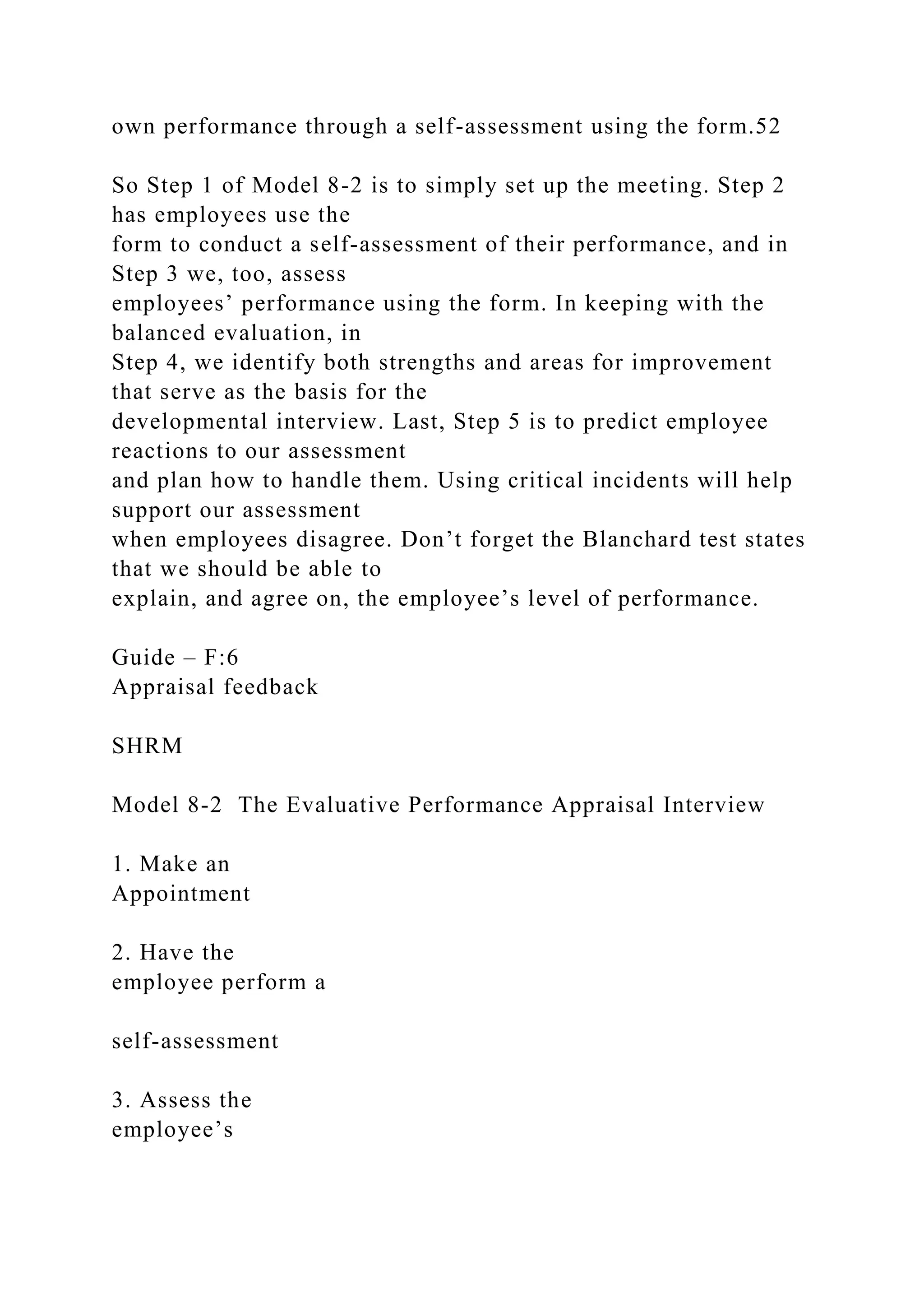 own performance through a self-assessment using the form.52
So Step 1 of Model 8-2 is to simply set up the meeting. Step 2
has employees use the
form to conduct a self-assessment of their performance, and in
Step 3 we, too, assess
employees’ performance using the form. In keeping with the
balanced evaluation, in
Step 4, we identify both strengths and areas for improvement
that serve as the basis for the
developmental interview. Last, Step 5 is to predict employee
reactions to our assessment
and plan how to handle them. Using critical incidents will help
support our assessment
when employees disagree. Don’t forget the Blanchard test states
that we should be able to
explain, and agree on, the employee’s level of performance.
Guide – F:6
Appraisal feedback
SHRM
Model 8-2 The Evaluative Performance Appraisal Interview
1. Make an
Appointment
2. Have the
employee perform a
self-assessment
3. Assess the
employee’s
 