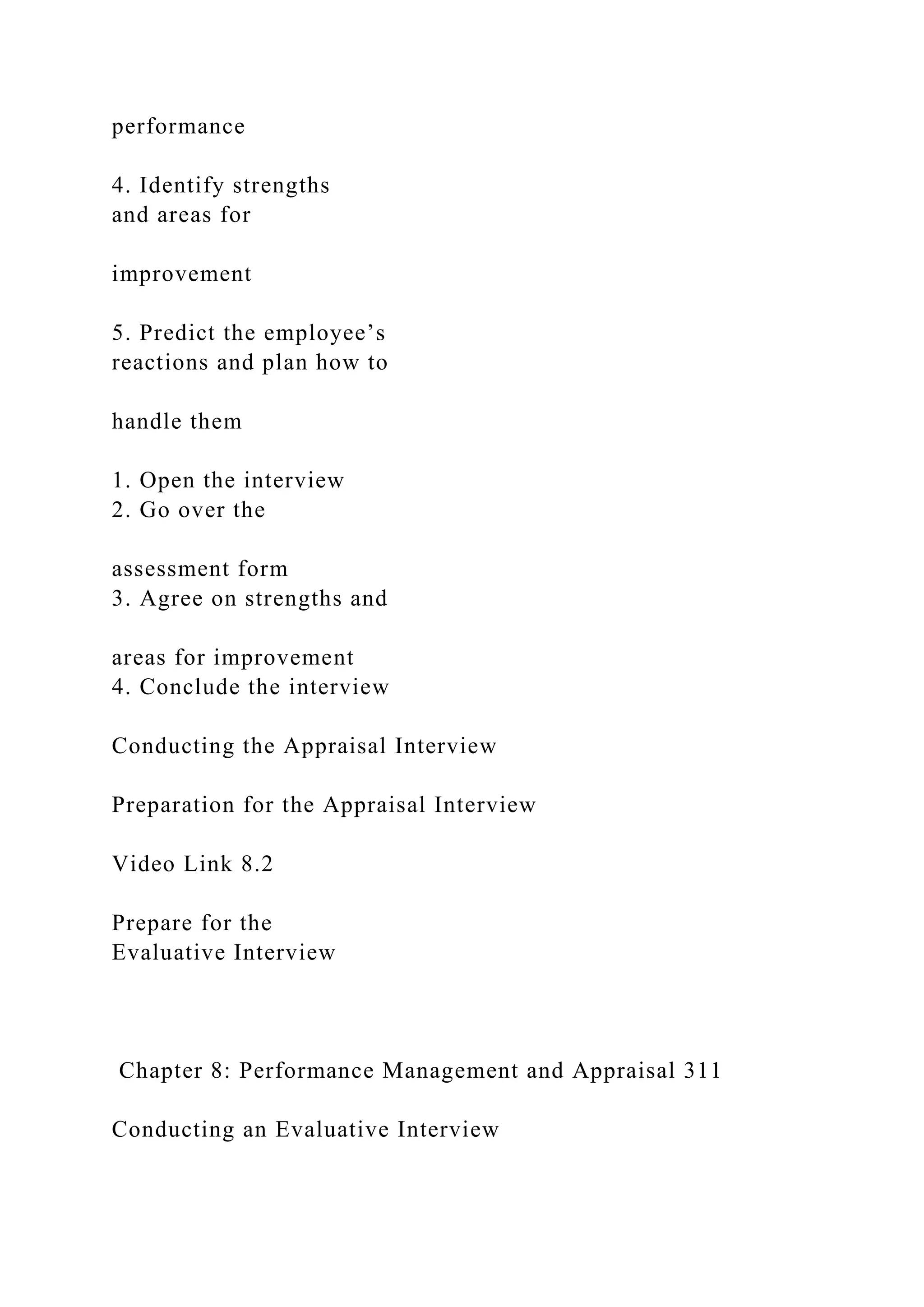performance
4. Identify strengths
and areas for
improvement
5. Predict the employee’s
reactions and plan how to
handle them
1. Open the interview
2. Go over the
assessment form
3. Agree on strengths and
areas for improvement
4. Conclude the interview
Conducting the Appraisal Interview
Preparation for the Appraisal Interview
Video Link 8.2
Prepare for the
Evaluative Interview
Chapter 8: Performance Management and Appraisal 311
Conducting an Evaluative Interview
 