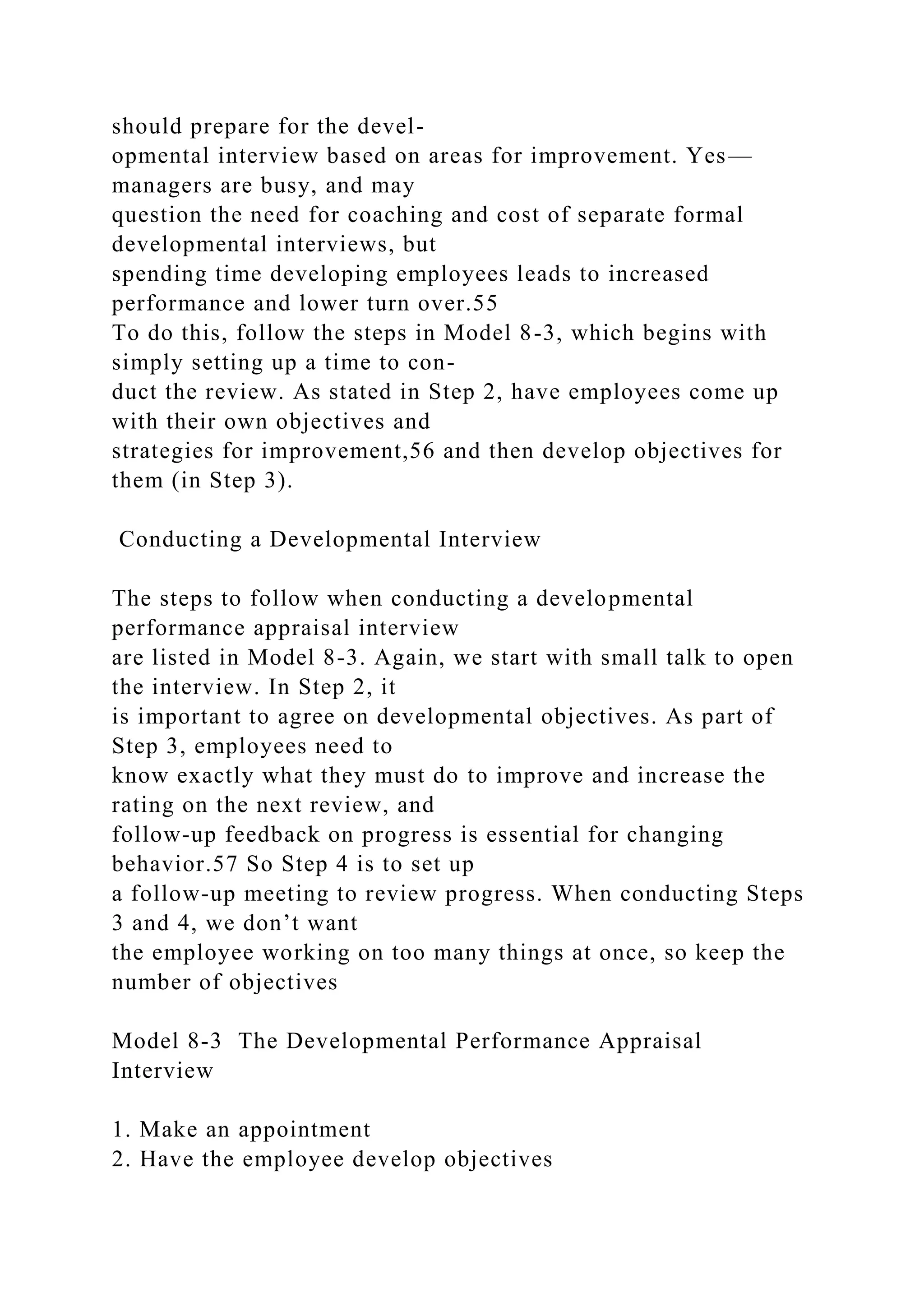 should prepare for the devel-
opmental interview based on areas for improvement. Yes—
managers are busy, and may
question the need for coaching and cost of separate formal
developmental interviews, but
spending time developing employees leads to increased
performance and lower turn over.55
To do this, follow the steps in Model 8-3, which begins with
simply setting up a time to con-
duct the review. As stated in Step 2, have employees come up
with their own objectives and
strategies for improvement,56 and then develop objectives for
them (in Step 3).
Conducting a Developmental Interview
The steps to follow when conducting a developmental
performance appraisal interview
are listed in Model 8-3. Again, we start with small talk to open
the interview. In Step 2, it
is important to agree on developmental objectives. As part of
Step 3, employees need to
know exactly what they must do to improve and increase the
rating on the next review, and
follow-up feedback on progress is essential for changing
behavior.57 So Step 4 is to set up
a follow-up meeting to review progress. When conducting Steps
3 and 4, we don’t want
the employee working on too many things at once, so keep the
number of objectives
Model 8-3 The Developmental Performance Appraisal
Interview
1. Make an appointment
2. Have the employee develop objectives
 