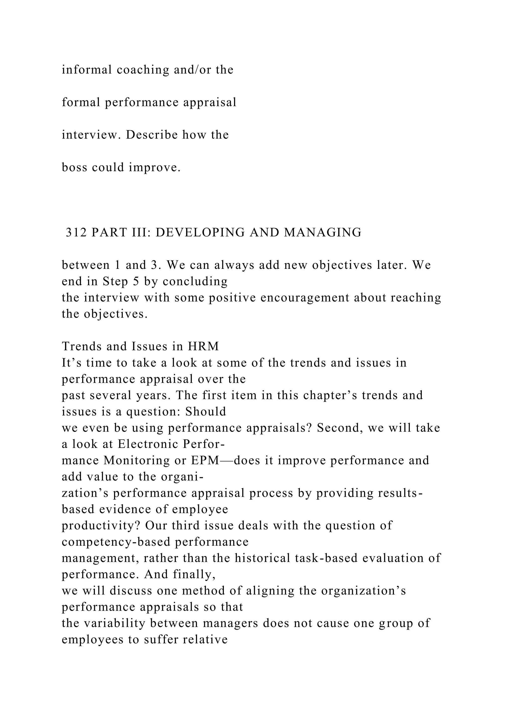 informal coaching and/or the
formal performance appraisal
interview. Describe how the
boss could improve.
312 PART III: DEVELOPING AND MANAGING
between 1 and 3. We can always add new objectives later. We
end in Step 5 by concluding
the interview with some positive encouragement about reaching
the objectives.
Trends and Issues in HRM
It’s time to take a look at some of the trends and issues in
performance appraisal over the
past several years. The first item in this chapter’s trends and
issues is a question: Should
we even be using performance appraisals? Second, we will take
a look at Electronic Perfor-
mance Monitoring or EPM—does it improve performance and
add value to the organi-
zation’s performance appraisal process by providing results-
based evidence of employee
productivity? Our third issue deals with the question of
competency-based performance
management, rather than the historical task-based evaluation of
performance. And finally,
we will discuss one method of aligning the organization’s
performance appraisals so that
the variability between managers does not cause one group of
employees to suffer relative
 