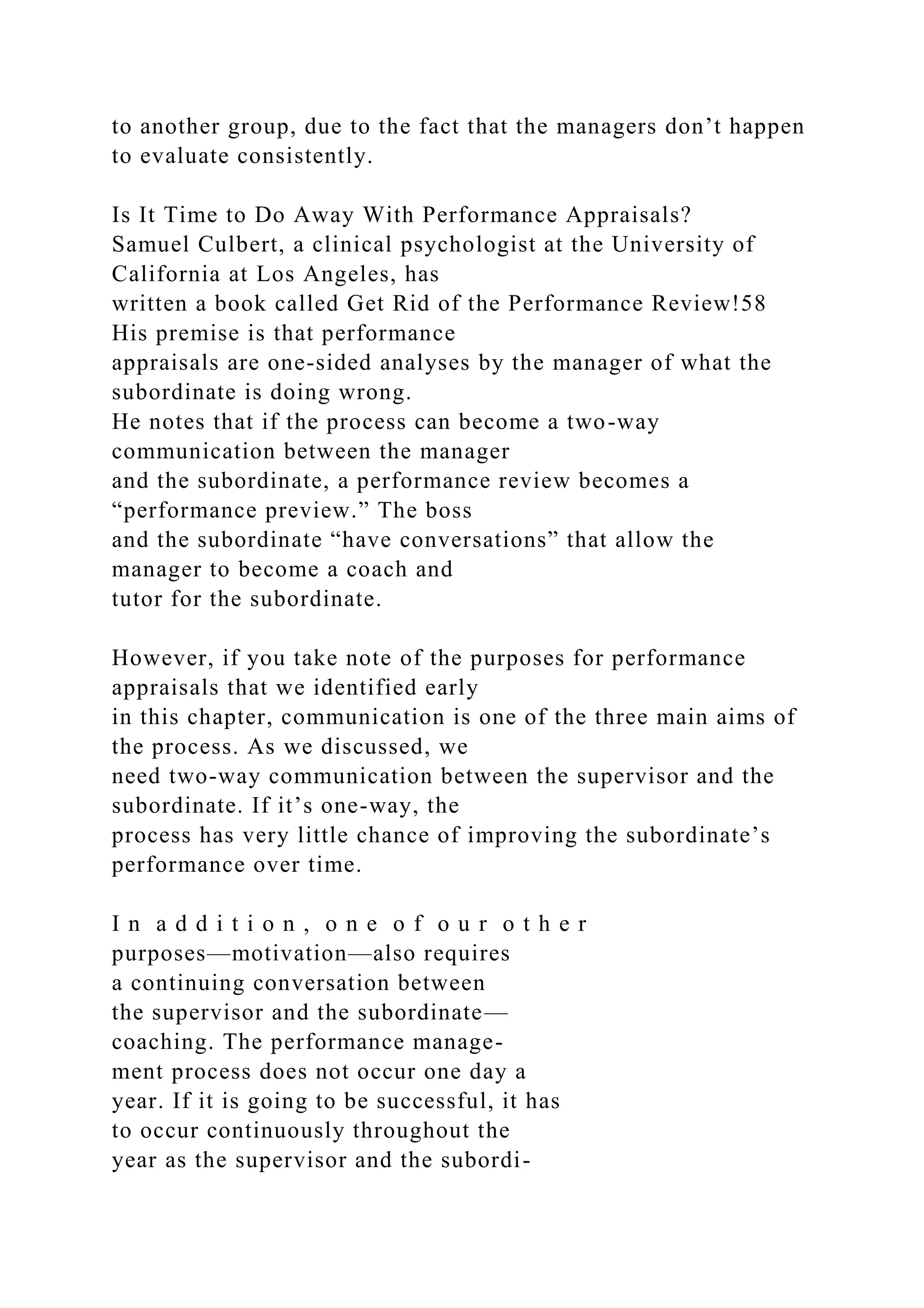 to another group, due to the fact that the managers don’t happen
to evaluate consistently.
Is It Time to Do Away With Performance Appraisals?
Samuel Culbert, a clinical psychologist at the University of
California at Los Angeles, has
written a book called Get Rid of the Performance Review!58
His premise is that performance
appraisals are one-sided analyses by the manager of what the
subordinate is doing wrong.
He notes that if the process can become a two-way
communication between the manager
and the subordinate, a performance review becomes a
“performance preview.” The boss
and the subordinate “have conversations” that allow the
manager to become a coach and
tutor for the subordinate.
However, if you take note of the purposes for performance
appraisals that we identified early
in this chapter, communication is one of the three main aims of
the process. As we discussed, we
need two-way communication between the supervisor and the
subordinate. If it’s one-way, the
process has very little chance of improving the subordinate’s
performance over time.
I n a d d i t i o n , o n e o f o u r o t h e r
purposes—motivation—also requires
a continuing conversation between
the supervisor and the subordinate—
coaching. The performance manage-
ment process does not occur one day a
year. If it is going to be successful, it has
to occur continuously throughout the
year as the supervisor and the subordi-
 