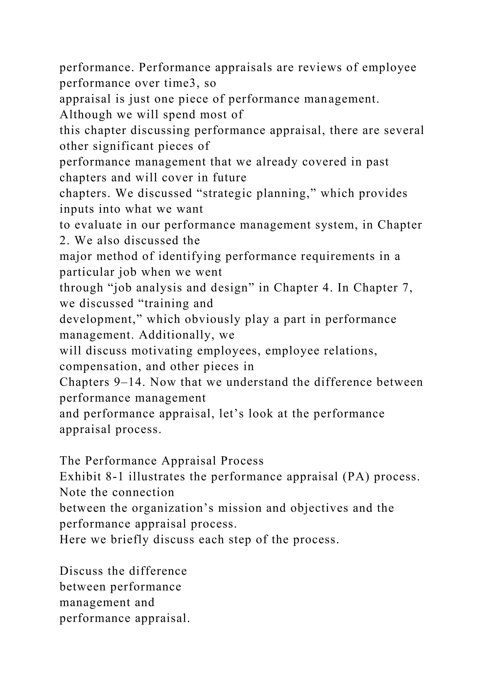 performance. Performance appraisals are reviews of employee
performance over time3, so
appraisal is just one piece of performance management.
Although we will spend most of
this chapter discussing performance appraisal, there are several
other significant pieces of
performance management that we already covered in past
chapters and will cover in future
chapters. We discussed “strategic planning,” which provides
inputs into what we want
to evaluate in our performance management system, in Chapter
2. We also discussed the
major method of identifying performance requirements in a
particular job when we went
through “job analysis and design” in Chapter 4. In Chapter 7,
we discussed “training and
development,” which obviously play a part in performance
management. Additionally, we
will discuss motivating employees, employee relations,
compensation, and other pieces in
Chapters 9–14. Now that we understand the difference between
performance management
and performance appraisal, let’s look at the performance
appraisal process.
The Performance Appraisal Process
Exhibit 8-1 illustrates the performance appraisal (PA) process.
Note the connection
between the organization’s mission and objectives and the
performance appraisal process.
Here we briefly discuss each step of the process.
Discuss the difference
between performance
management and
performance appraisal.
 