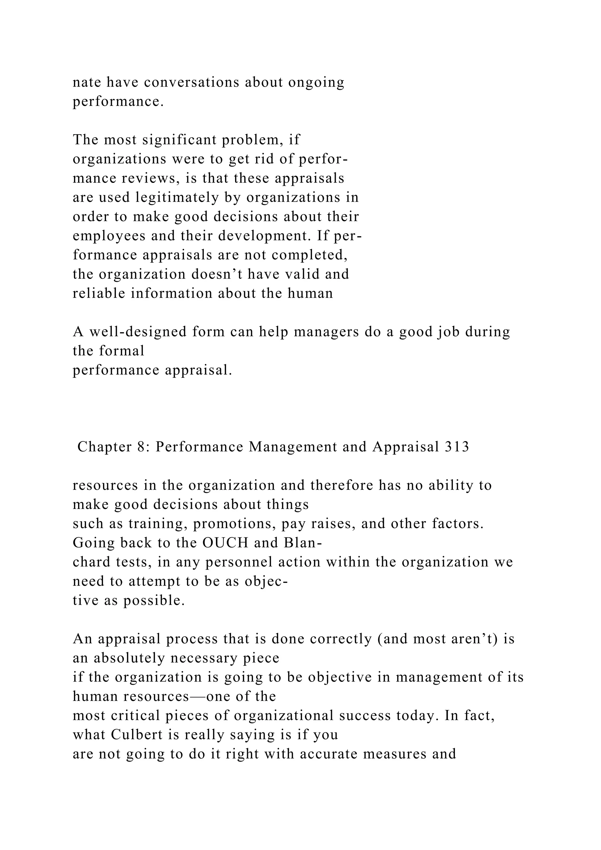 nate have conversations about ongoing
performance.
The most significant problem, if
organizations were to get rid of perfor-
mance reviews, is that these appraisals
are used legitimately by organizations in
order to make good decisions about their
employees and their development. If per-
formance appraisals are not completed,
the organization doesn’t have valid and
reliable information about the human
A well-designed form can help managers do a good job during
the formal
performance appraisal.
Chapter 8: Performance Management and Appraisal 313
resources in the organization and therefore has no ability to
make good decisions about things
such as training, promotions, pay raises, and other factors.
Going back to the OUCH and Blan-
chard tests, in any personnel action within the organization we
need to attempt to be as objec-
tive as possible.
An appraisal process that is done correctly (and most aren’t) is
an absolutely necessary piece
if the organization is going to be objective in management of its
human resources—one of the
most critical pieces of organizational success today. In fact,
what Culbert is really saying is if you
are not going to do it right with accurate measures and
 