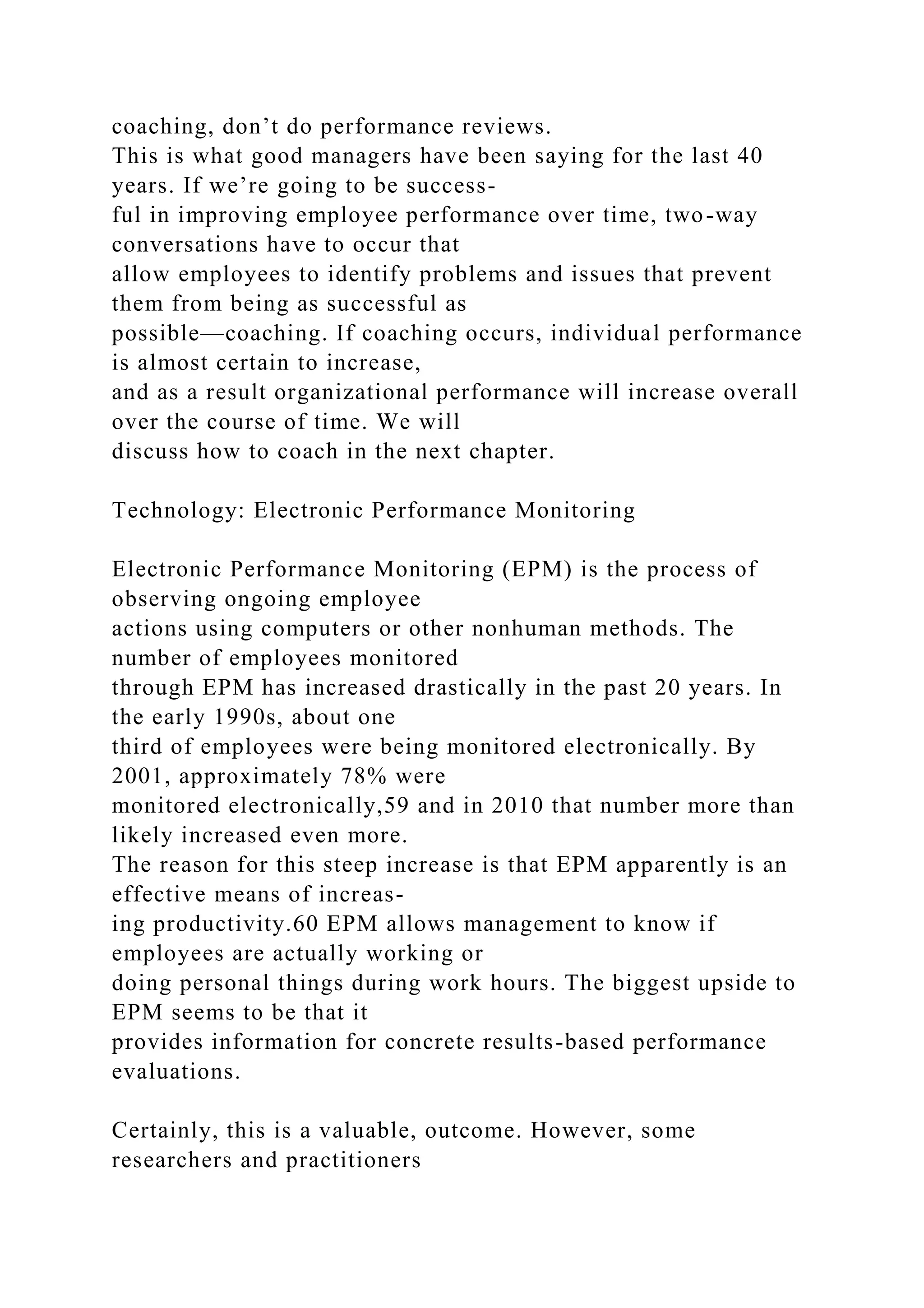 coaching, don’t do performance reviews.
This is what good managers have been saying for the last 40
years. If we’re going to be success-
ful in improving employee performance over time, two-way
conversations have to occur that
allow employees to identify problems and issues that prevent
them from being as successful as
possible—coaching. If coaching occurs, individual performance
is almost certain to increase,
and as a result organizational performance will increase overall
over the course of time. We will
discuss how to coach in the next chapter.
Technology: Electronic Performance Monitoring
Electronic Performance Monitoring (EPM) is the process of
observing ongoing employee
actions using computers or other nonhuman methods. The
number of employees monitored
through EPM has increased drastically in the past 20 years. In
the early 1990s, about one
third of employees were being monitored electronically. By
2001, approximately 78% were
monitored electronically,59 and in 2010 that number more than
likely increased even more.
The reason for this steep increase is that EPM apparently is an
effective means of increas-
ing productivity.60 EPM allows management to know if
employees are actually working or
doing personal things during work hours. The biggest upside to
EPM seems to be that it
provides information for concrete results-based performance
evaluations.
Certainly, this is a valuable, outcome. However, some
researchers and practitioners
 