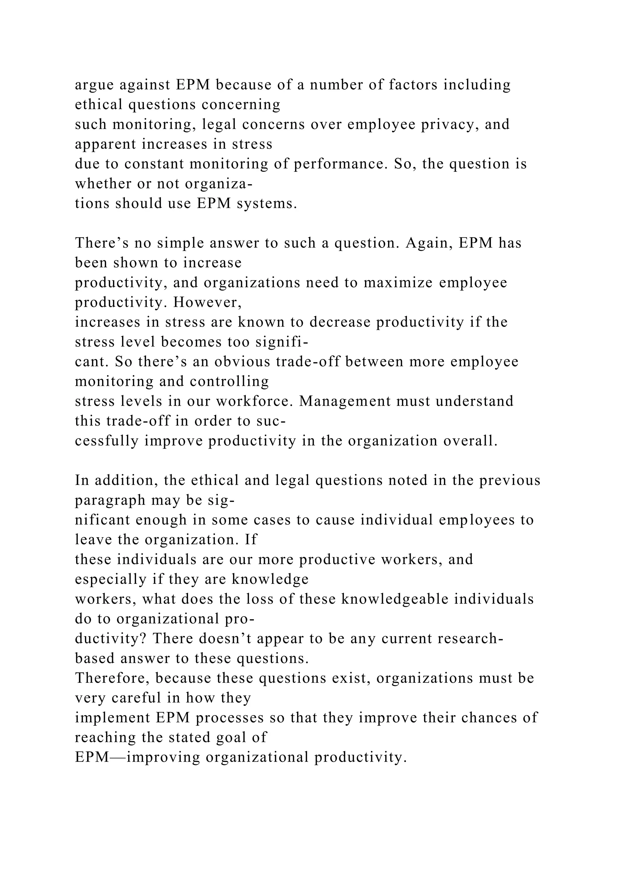 argue against EPM because of a number of factors including
ethical questions concerning
such monitoring, legal concerns over employee privacy, and
apparent increases in stress
due to constant monitoring of performance. So, the question is
whether or not organiza-
tions should use EPM systems.
There’s no simple answer to such a question. Again, EPM has
been shown to increase
productivity, and organizations need to maximize employee
productivity. However,
increases in stress are known to decrease productivity if the
stress level becomes too signifi-
cant. So there’s an obvious trade-off between more employee
monitoring and controlling
stress levels in our workforce. Management must understand
this trade-off in order to suc-
cessfully improve productivity in the organization overall.
In addition, the ethical and legal questions noted in the previous
paragraph may be sig-
nificant enough in some cases to cause individual employees to
leave the organization. If
these individuals are our more productive workers, and
especially if they are knowledge
workers, what does the loss of these knowledgeable individuals
do to organizational pro-
ductivity? There doesn’t appear to be any current research-
based answer to these questions.
Therefore, because these questions exist, organizations must be
very careful in how they
implement EPM processes so that they improve their chances of
reaching the stated goal of
EPM—improving organizational productivity.
 