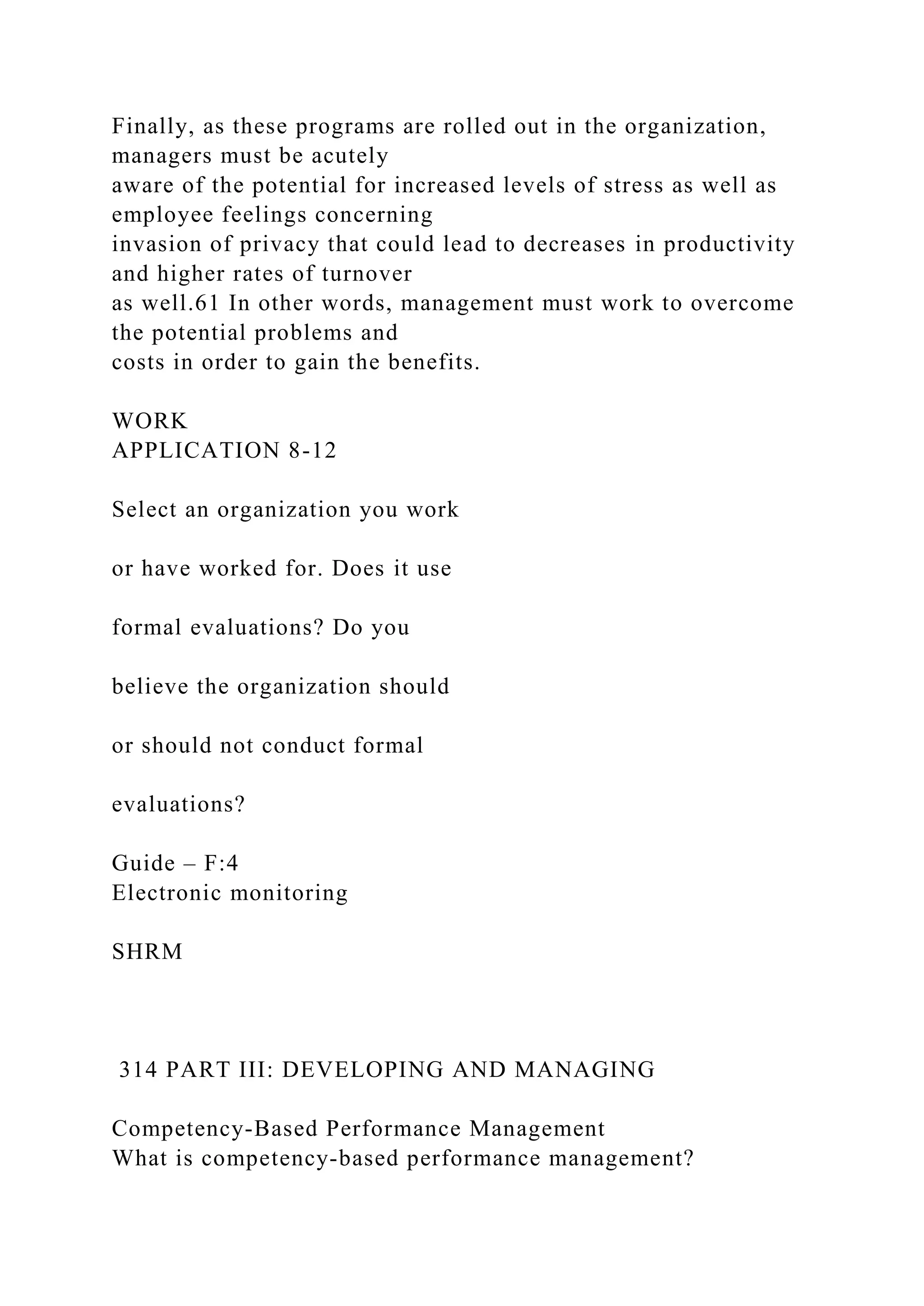 Finally, as these programs are rolled out in the organization,
managers must be acutely
aware of the potential for increased levels of stress as well as
employee feelings concerning
invasion of privacy that could lead to decreases in productivity
and higher rates of turnover
as well.61 In other words, management must work to overcome
the potential problems and
costs in order to gain the benefits.
WORK
APPLICATION 8-12
Select an organization you work
or have worked for. Does it use
formal evaluations? Do you
believe the organization should
or should not conduct formal
evaluations?
Guide – F:4
Electronic monitoring
SHRM
314 PART III: DEVELOPING AND MANAGING
Competency-Based Performance Management
What is competency-based performance management?
 