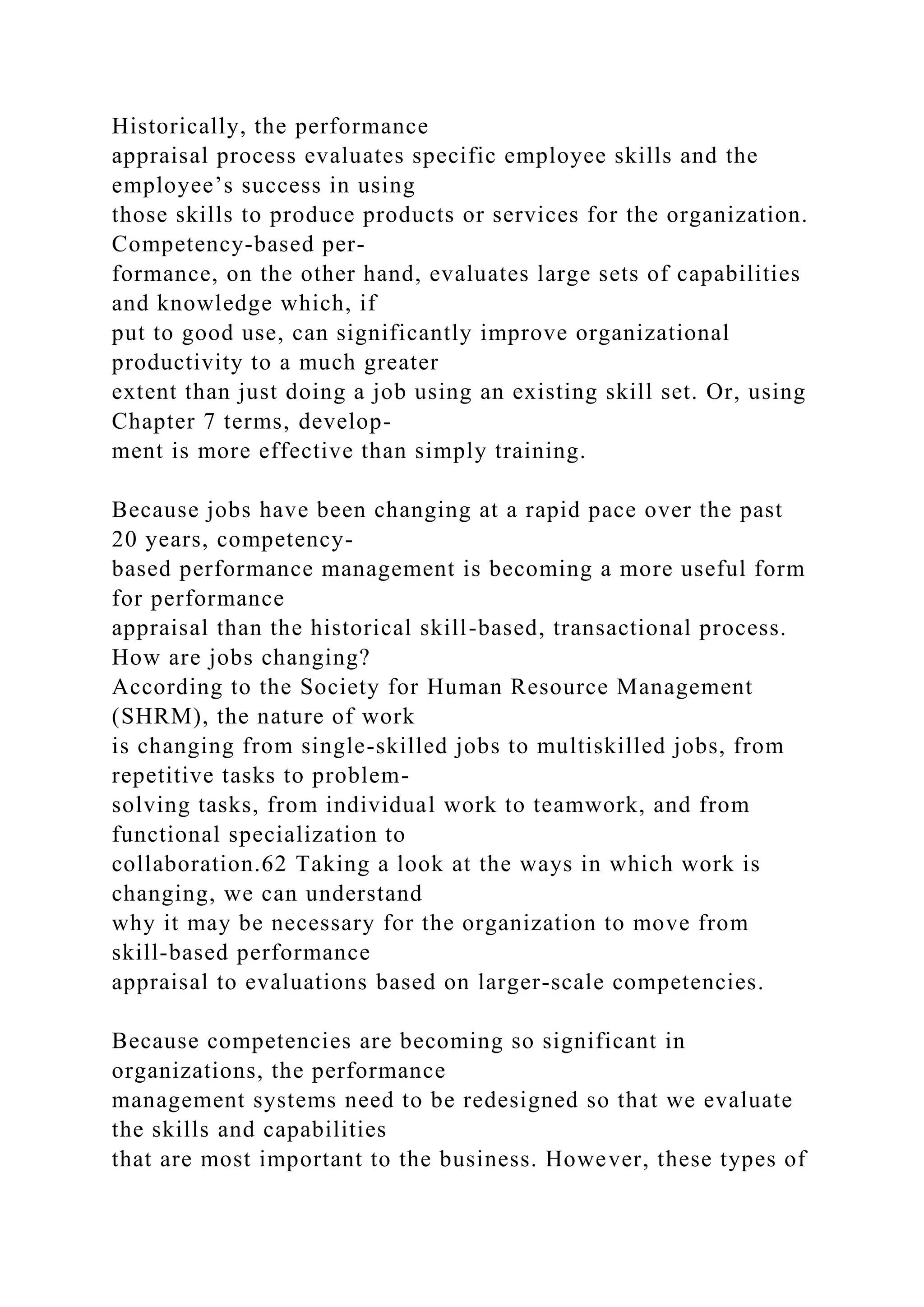 Historically, the performance
appraisal process evaluates specific employee skills and the
employee’s success in using
those skills to produce products or services for the organization.
Competency-based per-
formance, on the other hand, evaluates large sets of capabilities
and knowledge which, if
put to good use, can significantly improve organizational
productivity to a much greater
extent than just doing a job using an existing skill set. Or, using
Chapter 7 terms, develop-
ment is more effective than simply training.
Because jobs have been changing at a rapid pace over the past
20 years, competency-
based performance management is becoming a more useful form
for performance
appraisal than the historical skill-based, transactional process.
How are jobs changing?
According to the Society for Human Resource Management
(SHRM), the nature of work
is changing from single-skilled jobs to multiskilled jobs, from
repetitive tasks to problem-
solving tasks, from individual work to teamwork, and from
functional specialization to
collaboration.62 Taking a look at the ways in which work is
changing, we can understand
why it may be necessary for the organization to move from
skill-based performance
appraisal to evaluations based on larger-scale competencies.
Because competencies are becoming so significant in
organizations, the performance
management systems need to be redesigned so that we evaluate
the skills and capabilities
that are most important to the business. However, these types of
 