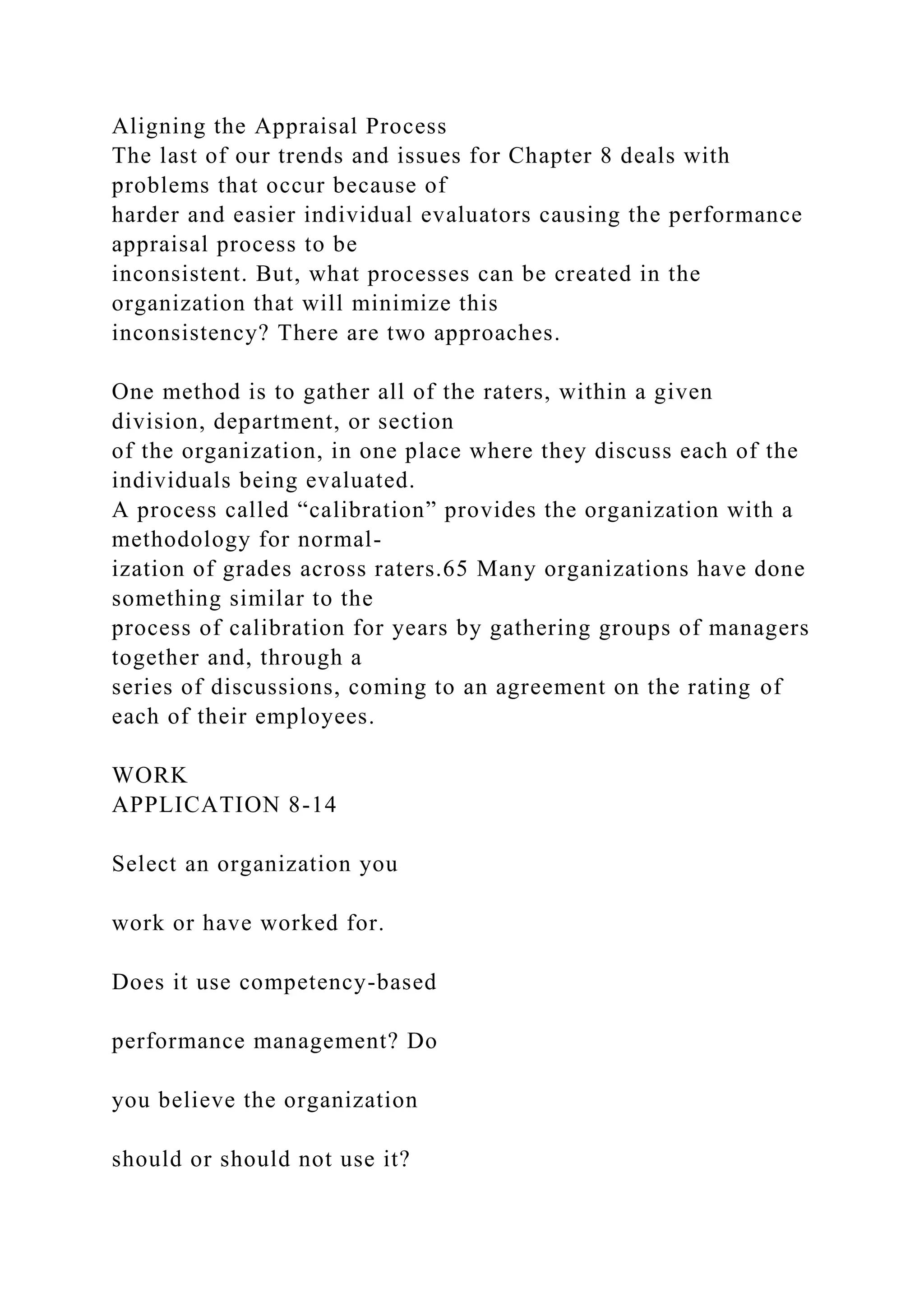 Aligning the Appraisal Process
The last of our trends and issues for Chapter 8 deals with
problems that occur because of
harder and easier individual evaluators causing the performance
appraisal process to be
inconsistent. But, what processes can be created in the
organization that will minimize this
inconsistency? There are two approaches.
One method is to gather all of the raters, within a given
division, department, or section
of the organization, in one place where they discuss each of the
individuals being evaluated.
A process called “calibration” provides the organization with a
methodology for normal-
ization of grades across raters.65 Many organizations have done
something similar to the
process of calibration for years by gathering groups of managers
together and, through a
series of discussions, coming to an agreement on the rating of
each of their employees.
WORK
APPLICATION 8-14
Select an organization you
work or have worked for.
Does it use competency-based
performance management? Do
you believe the organization
should or should not use it?
 