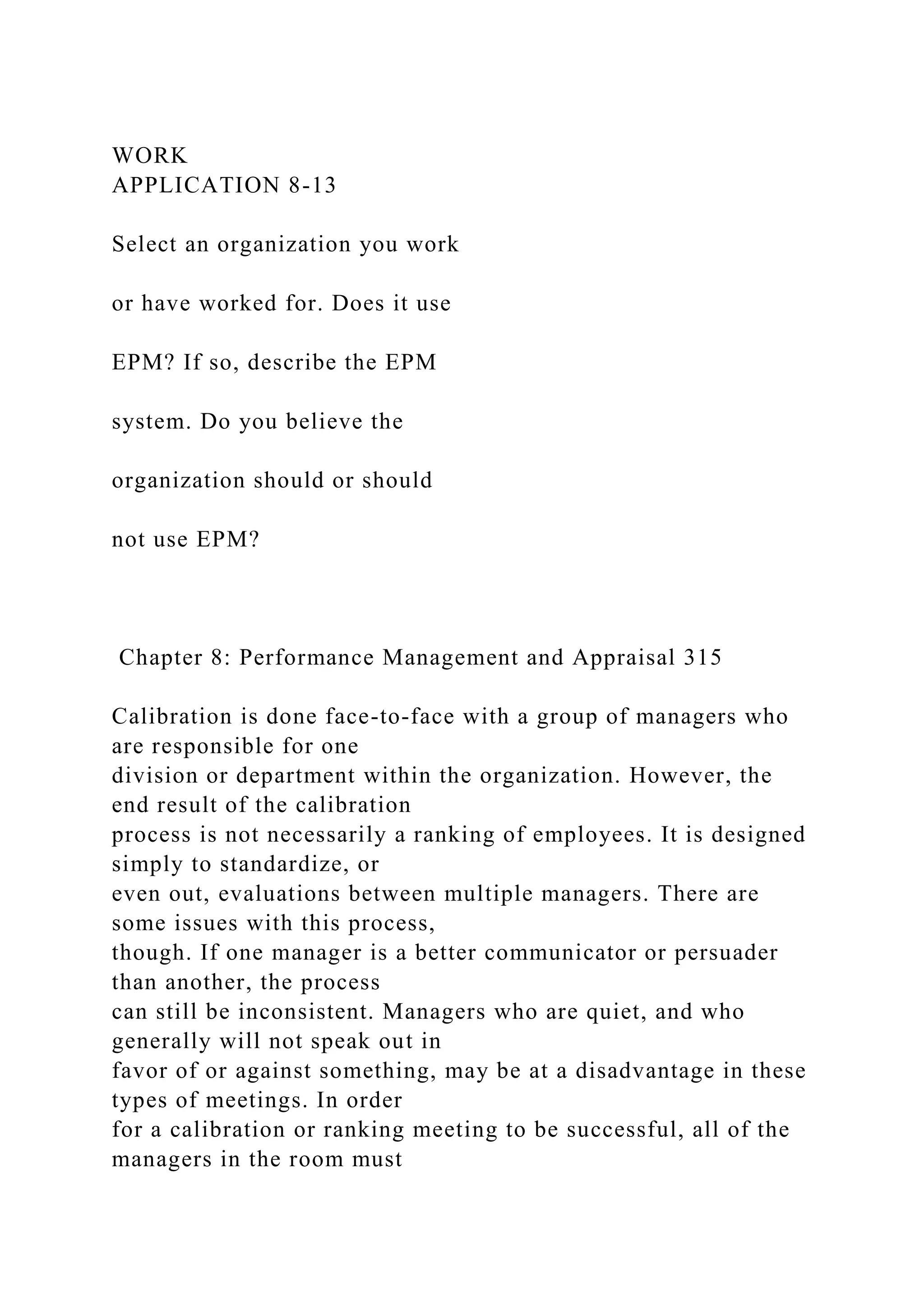 WORK
APPLICATION 8-13
Select an organization you work
or have worked for. Does it use
EPM? If so, describe the EPM
system. Do you believe the
organization should or should
not use EPM?
Chapter 8: Performance Management and Appraisal 315
Calibration is done face-to-face with a group of managers who
are responsible for one
division or department within the organization. However, the
end result of the calibration
process is not necessarily a ranking of employees. It is designed
simply to standardize, or
even out, evaluations between multiple managers. There are
some issues with this process,
though. If one manager is a better communicator or persuader
than another, the process
can still be inconsistent. Managers who are quiet, and who
generally will not speak out in
favor of or against something, may be at a disadvantage in these
types of meetings. In order
for a calibration or ranking meeting to be successful, all of the
managers in the room must
 