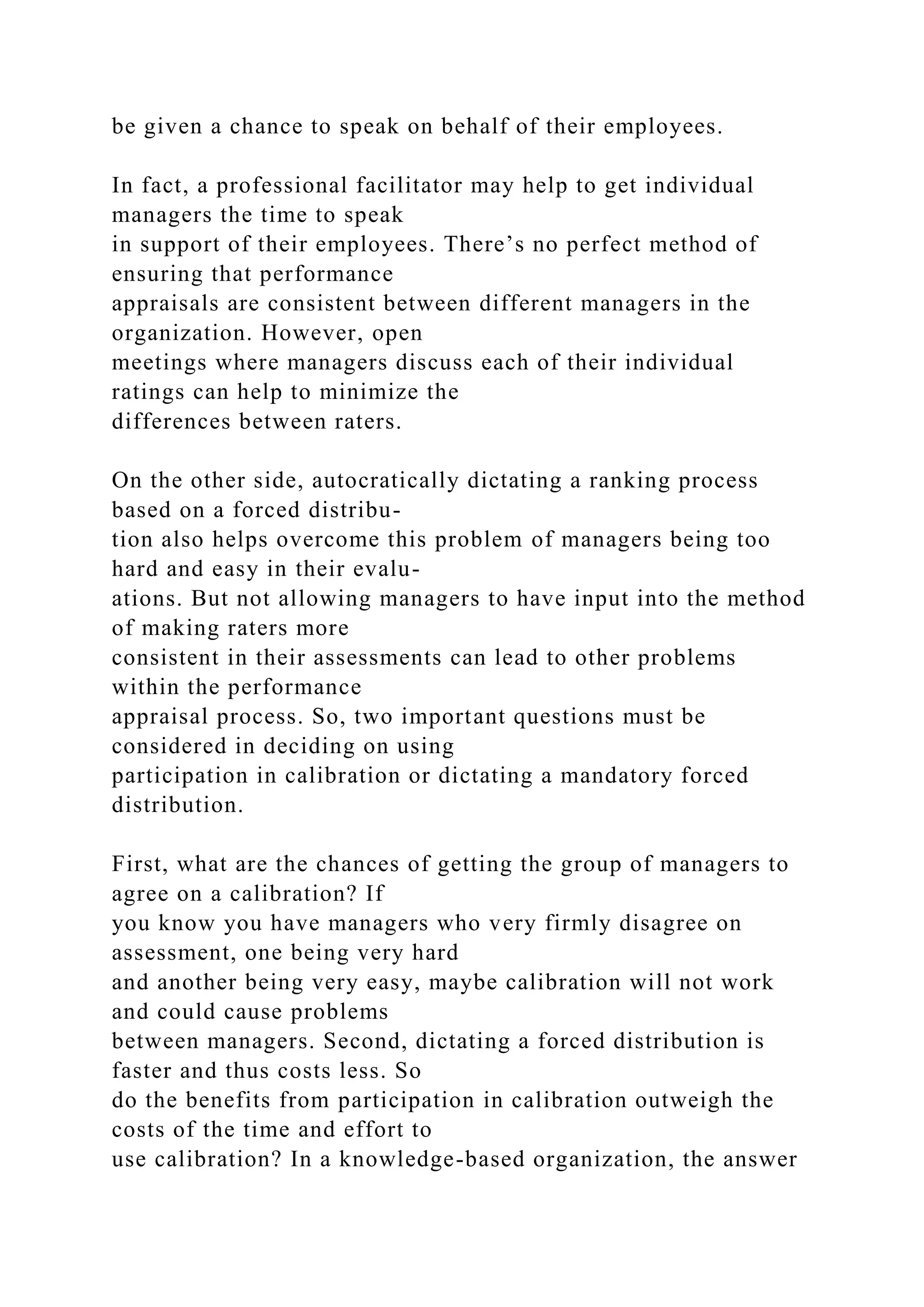 be given a chance to speak on behalf of their employees.
In fact, a professional facilitator may help to get individual
managers the time to speak
in support of their employees. There’s no perfect method of
ensuring that performance
appraisals are consistent between different managers in the
organization. However, open
meetings where managers discuss each of their individual
ratings can help to minimize the
differences between raters.
On the other side, autocratically dictating a ranking process
based on a forced distribu-
tion also helps overcome this problem of managers being too
hard and easy in their evalu-
ations. But not allowing managers to have input into the method
of making raters more
consistent in their assessments can lead to other problems
within the performance
appraisal process. So, two important questions must be
considered in deciding on using
participation in calibration or dictating a mandatory forced
distribution.
First, what are the chances of getting the group of managers to
agree on a calibration? If
you know you have managers who very firmly disagree on
assessment, one being very hard
and another being very easy, maybe calibration will not work
and could cause problems
between managers. Second, dictating a forced distribution is
faster and thus costs less. So
do the benefits from participation in calibration outweigh the
costs of the time and effort to
use calibration? In a knowledge-based organization, the answer
 