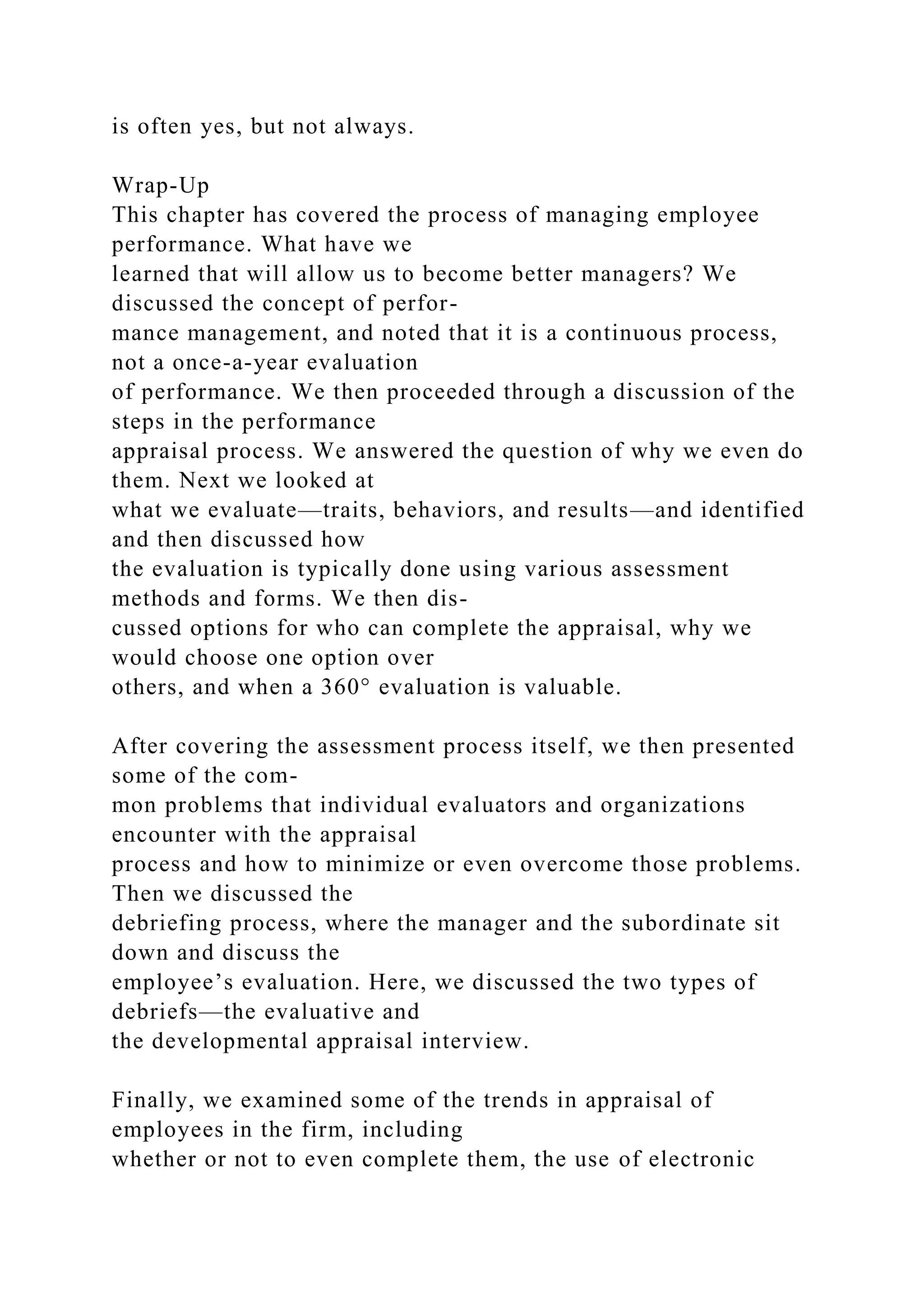 is often yes, but not always.
Wrap-Up
This chapter has covered the process of managing employee
performance. What have we
learned that will allow us to become better managers? We
discussed the concept of perfor-
mance management, and noted that it is a continuous process,
not a once-a-year evaluation
of performance. We then proceeded through a discussion of the
steps in the performance
appraisal process. We answered the question of why we even do
them. Next we looked at
what we evaluate—traits, behaviors, and results—and identified
and then discussed how
the evaluation is typically done using various assessment
methods and forms. We then dis-
cussed options for who can complete the appraisal, why we
would choose one option over
others, and when a 360° evaluation is valuable.
After covering the assessment process itself, we then presented
some of the com-
mon problems that individual evaluators and organizations
encounter with the appraisal
process and how to minimize or even overcome those problems.
Then we discussed the
debriefing process, where the manager and the subordinate sit
down and discuss the
employee’s evaluation. Here, we discussed the two types of
debriefs—the evaluative and
the developmental appraisal interview.
Finally, we examined some of the trends in appraisal of
employees in the firm, including
whether or not to even complete them, the use of electronic
 