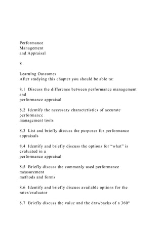 Performance
Management
and Appraisal
8
Learning Outcomes
After studying this chapter you should be able to:
8.1 Discuss the difference between performance management
and
performance appraisal
8.2 Identify the necessary characteristics of accurate
performance
management tools
8.3 List and briefly discuss the purposes for performance
appraisals
8.4 Identify and briefly discuss the options for “what” is
evaluated in a
performance appraisal
8.5 Briefly discuss the commonly used performance
measurement
methods and forms
8.6 Identify and briefly discuss available options for the
rater/evaluator
8.7 Briefly discuss the value and the drawbacks of a 360°
 