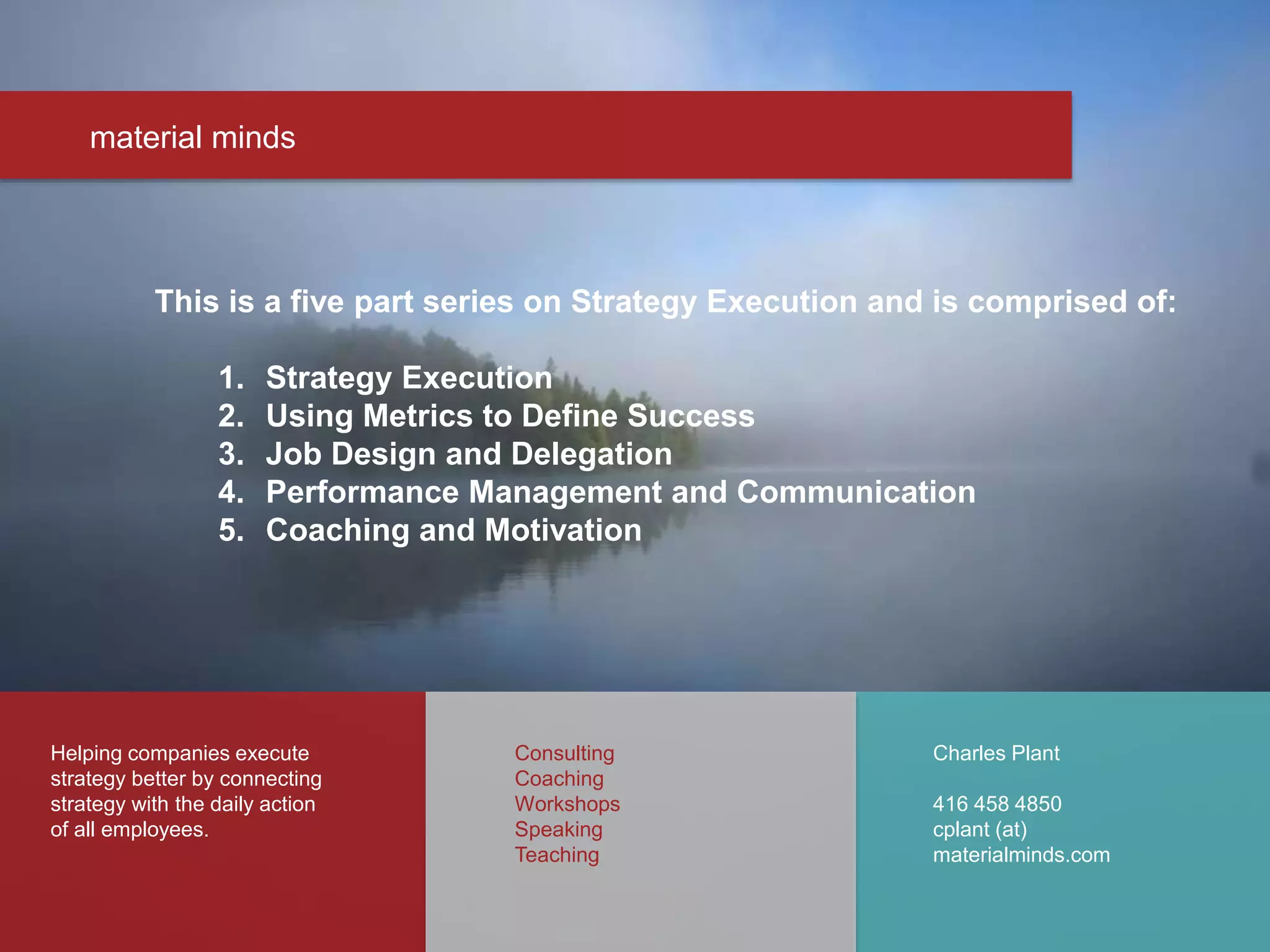 material minds
Helping companies execute
strategy better by connecting
strategy with the daily action
of all employees.
Charles Plant
416 458 4850
cplant (at)
materialminds.com
Consulting
Coaching
Workshops
Speaking
Teaching
This is a five part series on Strategy Execution and is comprised of:
1. Strategy Execution
2. Using Metrics to Define Success
3. Job Design and Delegation
4. Performance Management and Communication
5. Coaching and Motivation
 
