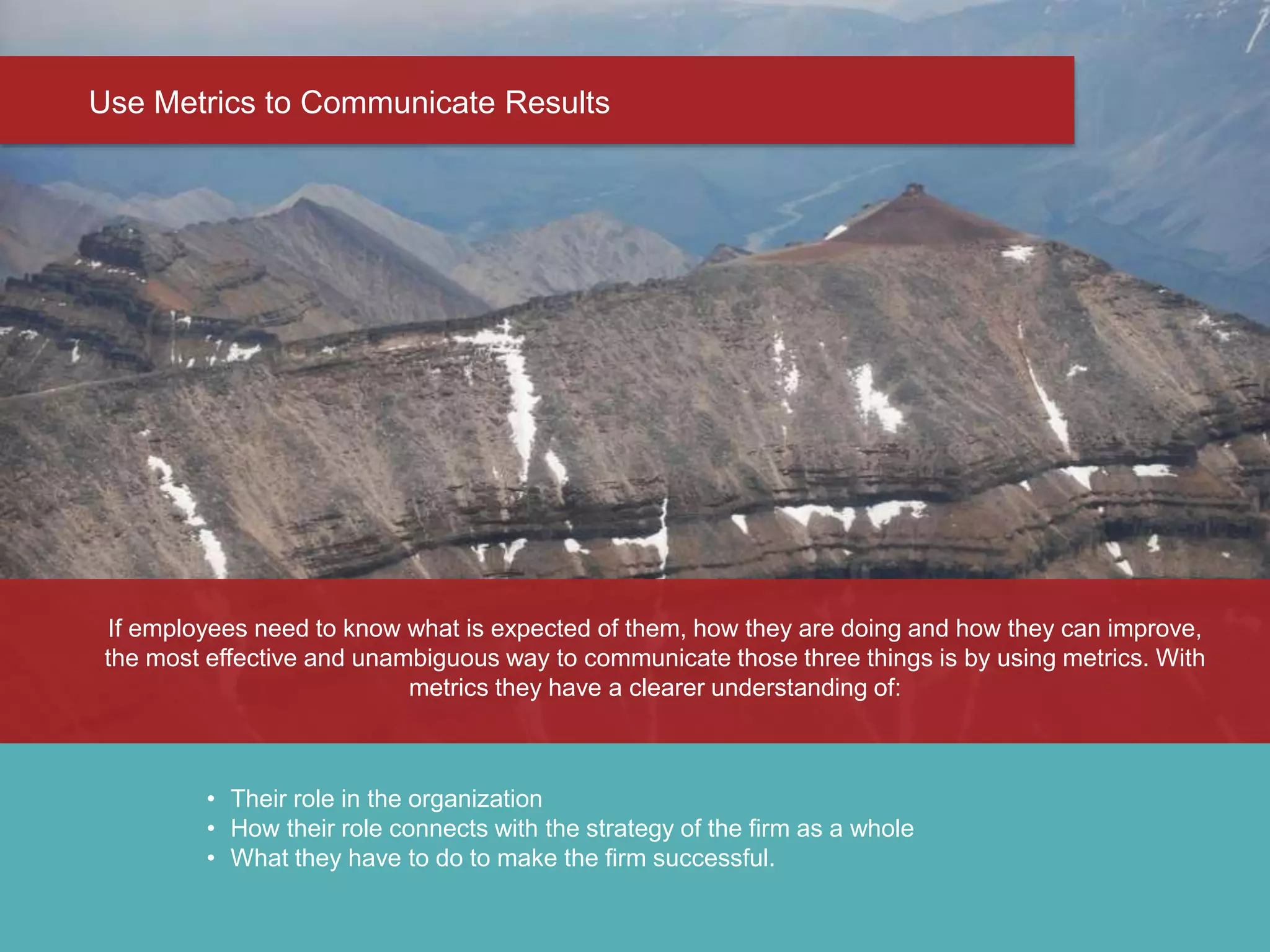 Step 2 - What does Success look Like?
Use Metrics to Communicate Results
• Their role in the organization
• How their role connects with the strategy of the firm as a whole
• What they have to do to make the firm successful.
If employees need to know what is expected of them, how they are doing and how they can improve,
the most effective and unambiguous way to communicate those three things is by using metrics. With
metrics they have a clearer understanding of:
 
