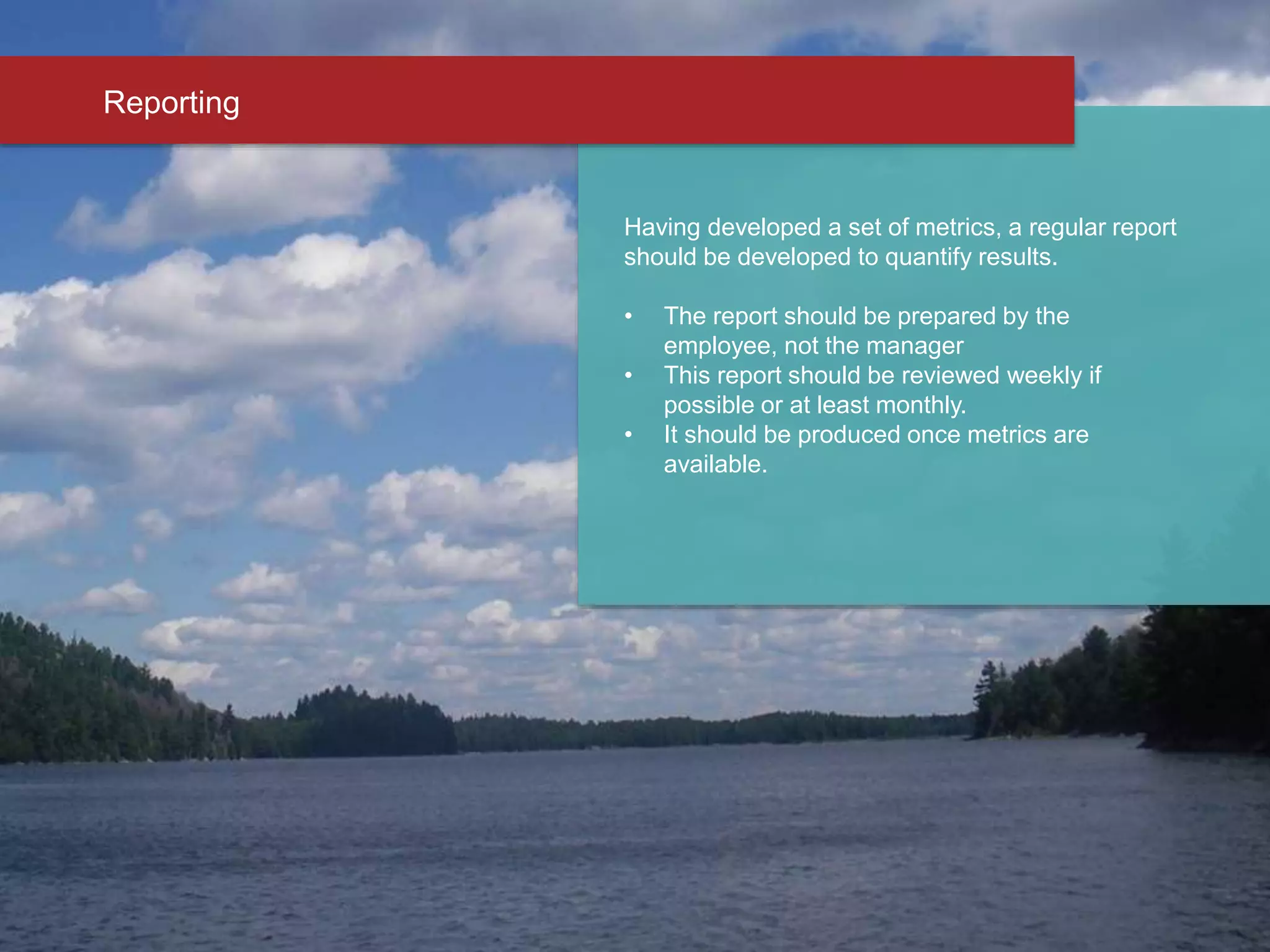 Having developed a set of metrics, a regular report
should be developed to quantify results.
• The report should be prepared by the
employee, not the manager
• This report should be reviewed weekly if
possible or at least monthly.
• It should be produced once metrics are
available.
Reporting
 