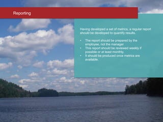 Having developed a set of metrics, a regular report
should be developed to quantify results.
• The report should be prepared by the
employee, not the manager
• This report should be reviewed weekly if
possible or at least monthly.
• It should be produced once metrics are
available.
Reporting
 