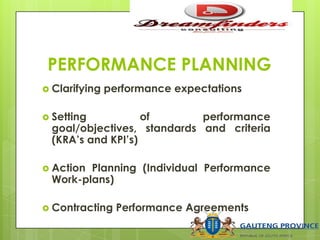 PERFORMANCE PLANNING
 Clarifying performance expectations
 Setting of performance
goal/objectives, standards and criteria
(KRA’s and KPI’s)
 Action Planning (Individual Performance
Work-plans)
 Contracting Performance Agreements
 