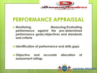 PERFORMANCE APPRAISSAL
 Monitoring, Measuring/Evaluating
performance against the pre-determined
performance goals/objectives and standards
and criteria
 Identification of performance and skills gaps
 Objective and accurate allocation of
assessment ratings
 