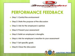 PERFORMANCE FEEDBACK
 Step 1: Control the environment
 Step 2: State the purpose of the discussion
 Step 3: Ask for the employee’s opinion
 Step 4: Present your assessment
 Step 5: Build on employee’s strengths
 Step 6: Ask for employee’s reaction to your assessment
 Step 7: Set specific goals
 Step 8: Close the discussion
 