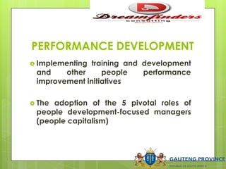 PERFORMANCE DEVELOPMENT
 Implementing training and development
and other people performance
improvement initiatives
 The adoption of the 5 pivotal roles of
people development-focused managers
(people capitalism)
 