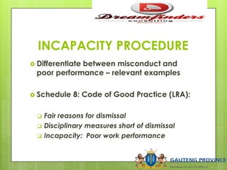INCAPACITY PROCEDURE
 Differentiate between misconduct and
poor performance – relevant examples
 Schedule 8: Code of Good Practice (LRA):
 Fair reasons for dismissal
 Disciplinary measures short of dismissal
 Incapacity: Poor work performance
 