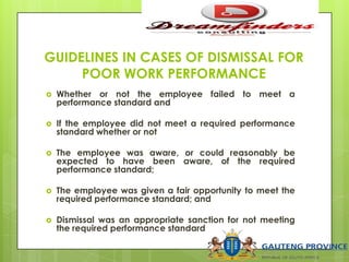 GUIDELINES IN CASES OF DISMISSAL FOR
POOR WORK PERFORMANCE
 Whether or not the employee failed to meet a
performance standard and
 If the employee did not meet a required performance
standard whether or not
 The employee was aware, or could reasonably be
expected to have been aware, of the required
performance standard;
 The employee was given a fair opportunity to meet the
required performance standard; and
 Dismissal was an appropriate sanction for not meeting
the required performance standard
 