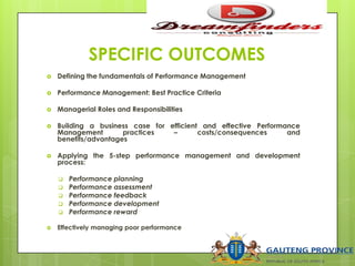 SPECIFIC OUTCOMES
 Defining the fundamentals of Performance Management
 Performance Management: Best Practice Criteria
 Managerial Roles and Responsibilities
 Building a business case for efficient and effective Performance
Management practices – costs/consequences and
benefits/advantages
 Applying the 5-step performance management and development
process:
 Performance planning
 Performance assessment
 Performance feedback
 Performance development
 Performance reward
 Effectively managing poor performance
 