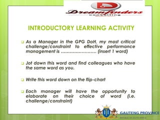 INTRODUCTORY LEARNING ACTIVITY
 As a Manager in the GPG DoH, my most critical
challenge/constraint to effective performance
management is …………………… (insert 1 word)
 Jot down this word and find colleagues who have
the same word as you.
 Write this word down on the flip-chart
 Each manager will have the opportunity to
elaborate on their choice of word (i.e.
challenge/constraint)
 