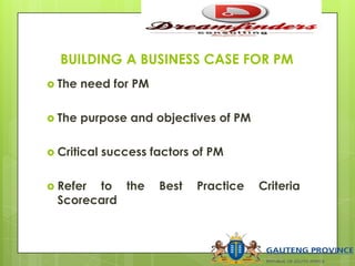 BUILDING A BUSINESS CASE FOR PM
 The need for PM
 The purpose and objectives of PM
 Critical success factors of PM
 Refer to the Best Practice Criteria
Scorecard
 