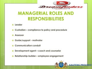 MANAGERIAL ROLES AND
RESPONSIBILITIES
 Leader
 Custodian – compliance to policy and procedure
 Assessor
 Guide/support - motivator
 Communication conduit
 Development agent – coach and counselor
 Relationship-builder – employee engagement
 