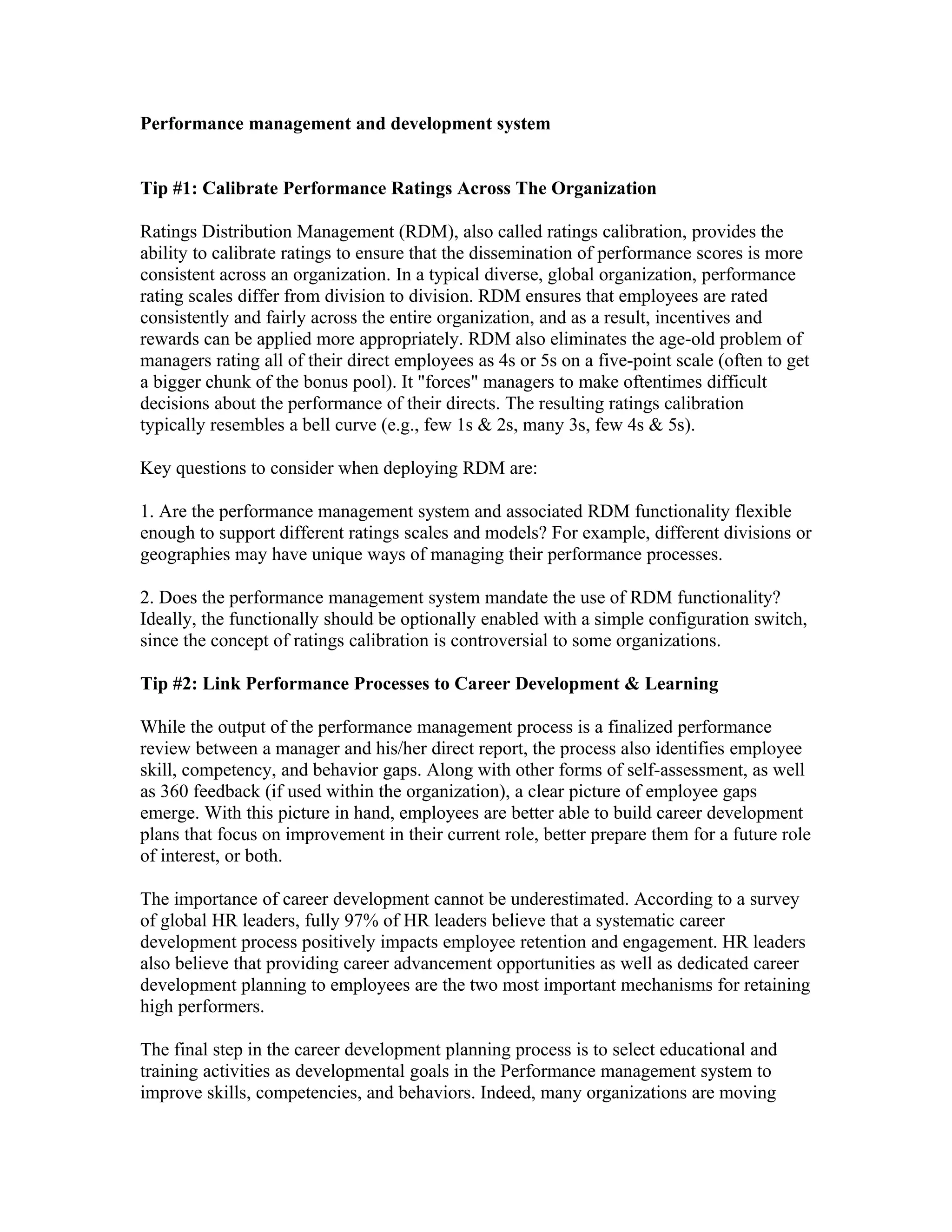 Performance management and development system


Tip #1: Calibrate Performance Ratings Across The Organization

Ratings Distribution Management (RDM), also called ratings calibration, provides the
ability to calibrate ratings to ensure that the dissemination of performance scores is more
consistent across an organization. In a typical diverse, global organization, performance
rating scales differ from division to division. RDM ensures that employees are rated
consistently and fairly across the entire organization, and as a result, incentives and
rewards can be applied more appropriately. RDM also eliminates the age-old problem of
managers rating all of their direct employees as 4s or 5s on a five-point scale (often to get
a bigger chunk of the bonus pool). It "forces" managers to make oftentimes difficult
decisions about the performance of their directs. The resulting ratings calibration
typically resembles a bell curve (e.g., few 1s & 2s, many 3s, few 4s & 5s).

Key questions to consider when deploying RDM are:

1. Are the performance management system and associated RDM functionality flexible
enough to support different ratings scales and models? For example, different divisions or
geographies may have unique ways of managing their performance processes.

2. Does the performance management system mandate the use of RDM functionality?
Ideally, the functionally should be optionally enabled with a simple configuration switch,
since the concept of ratings calibration is controversial to some organizations.

Tip #2: Link Performance Processes to Career Development & Learning

While the output of the performance management process is a finalized performance
review between a manager and his/her direct report, the process also identifies employee
skill, competency, and behavior gaps. Along with other forms of self-assessment, as well
as 360 feedback (if used within the organization), a clear picture of employee gaps
emerge. With this picture in hand, employees are better able to build career development
plans that focus on improvement in their current role, better prepare them for a future role
of interest, or both.

The importance of career development cannot be underestimated. According to a survey
of global HR leaders, fully 97% of HR leaders believe that a systematic career
development process positively impacts employee retention and engagement. HR leaders
also believe that providing career advancement opportunities as well as dedicated career
development planning to employees are the two most important mechanisms for retaining
high performers.

The final step in the career development planning process is to select educational and
training activities as developmental goals in the Performance management system to
improve skills, competencies, and behaviors. Indeed, many organizations are moving
 