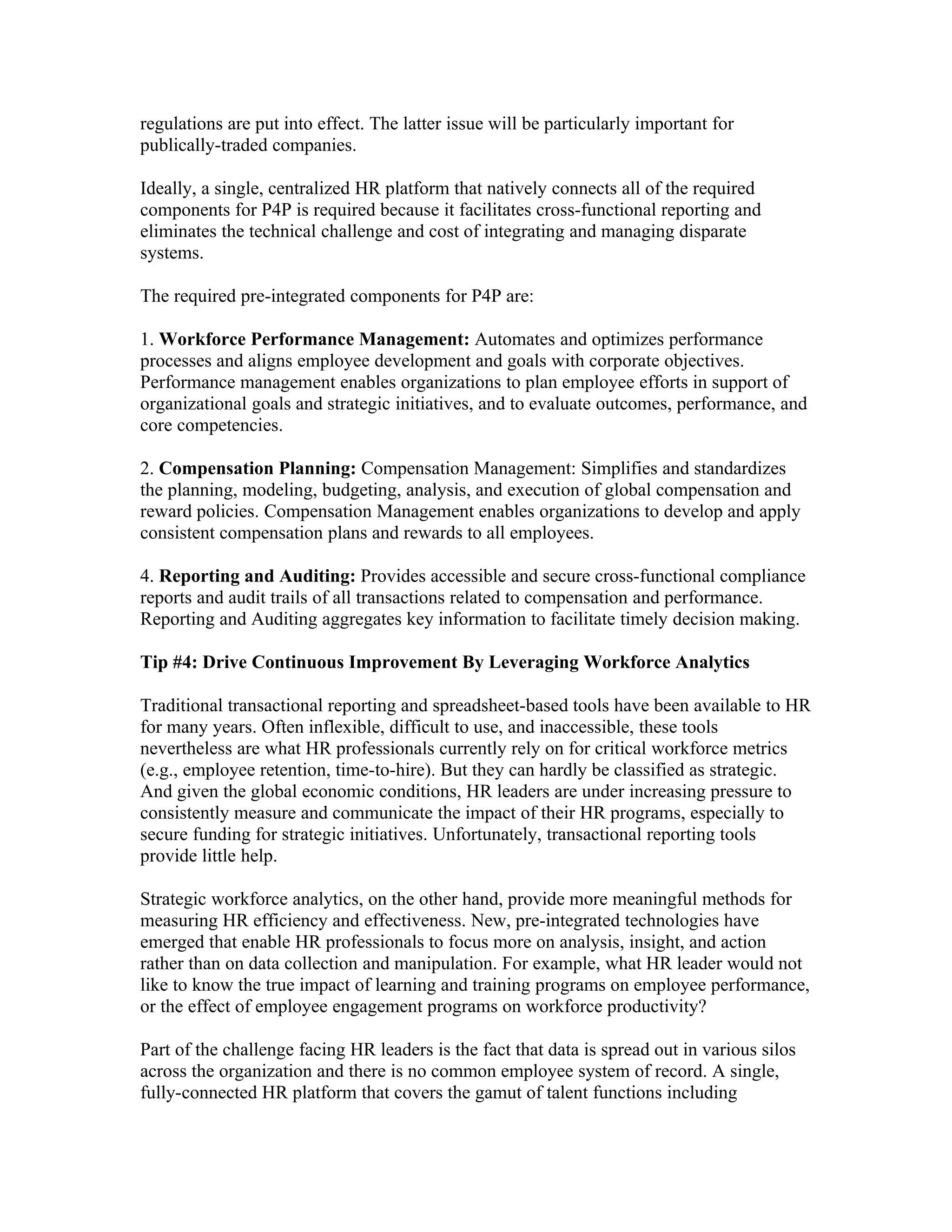 regulations are put into effect. The latter issue will be particularly important for
publically-traded companies.

Ideally, a single, centralized HR platform that natively connects all of the required
components for P4P is required because it facilitates cross-functional reporting and
eliminates the technical challenge and cost of integrating and managing disparate
systems.

The required pre-integrated components for P4P are:

1. Workforce Performance Management: Automates and optimizes performance
processes and aligns employee development and goals with corporate objectives.
Performance management enables organizations to plan employee efforts in support of
organizational goals and strategic initiatives, and to evaluate outcomes, performance, and
core competencies.

2. Compensation Planning: Compensation Management: Simplifies and standardizes
the planning, modeling, budgeting, analysis, and execution of global compensation and
reward policies. Compensation Management enables organizations to develop and apply
consistent compensation plans and rewards to all employees.

4. Reporting and Auditing: Provides accessible and secure cross-functional compliance
reports and audit trails of all transactions related to compensation and performance.
Reporting and Auditing aggregates key information to facilitate timely decision making.

Tip #4: Drive Continuous Improvement By Leveraging Workforce Analytics

Traditional transactional reporting and spreadsheet-based tools have been available to HR
for many years. Often inflexible, difficult to use, and inaccessible, these tools
nevertheless are what HR professionals currently rely on for critical workforce metrics
(e.g., employee retention, time-to-hire). But they can hardly be classified as strategic.
And given the global economic conditions, HR leaders are under increasing pressure to
consistently measure and communicate the impact of their HR programs, especially to
secure funding for strategic initiatives. Unfortunately, transactional reporting tools
provide little help.

Strategic workforce analytics, on the other hand, provide more meaningful methods for
measuring HR efficiency and effectiveness. New, pre-integrated technologies have
emerged that enable HR professionals to focus more on analysis, insight, and action
rather than on data collection and manipulation. For example, what HR leader would not
like to know the true impact of learning and training programs on employee performance,
or the effect of employee engagement programs on workforce productivity?

Part of the challenge facing HR leaders is the fact that data is spread out in various silos
across the organization and there is no common employee system of record. A single,
fully-connected HR platform that covers the gamut of talent functions including
 