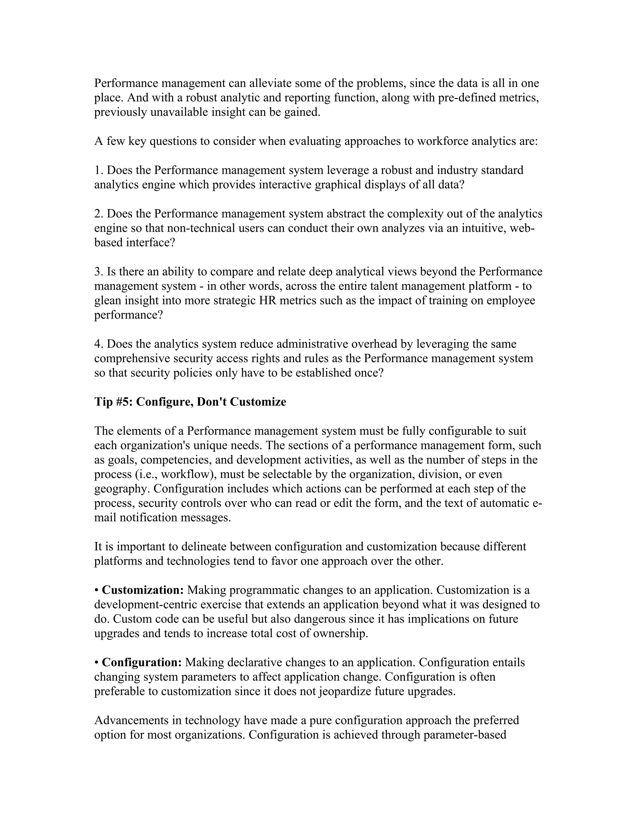 Performance management can alleviate some of the problems, since the data is all in one
place. And with a robust analytic and reporting function, along with pre-defined metrics,
previously unavailable insight can be gained.

A few key questions to consider when evaluating approaches to workforce analytics are:

1. Does the Performance management system leverage a robust and industry standard
analytics engine which provides interactive graphical displays of all data?

2. Does the Performance management system abstract the complexity out of the analytics
engine so that non-technical users can conduct their own analyzes via an intuitive, web-
based interface?

3. Is there an ability to compare and relate deep analytical views beyond the Performance
management system - in other words, across the entire talent management platform - to
glean insight into more strategic HR metrics such as the impact of training on employee
performance?

4. Does the analytics system reduce administrative overhead by leveraging the same
comprehensive security access rights and rules as the Performance management system
so that security policies only have to be established once?

Tip #5: Configure, Don't Customize

The elements of a Performance management system must be fully configurable to suit
each organization's unique needs. The sections of a performance management form, such
as goals, competencies, and development activities, as well as the number of steps in the
process (i.e., workflow), must be selectable by the organization, division, or even
geography. Configuration includes which actions can be performed at each step of the
process, security controls over who can read or edit the form, and the text of automatic e-
mail notification messages.

It is important to delineate between configuration and customization because different
platforms and technologies tend to favor one approach over the other.

• Customization: Making programmatic changes to an application. Customization is a
development-centric exercise that extends an application beyond what it was designed to
do. Custom code can be useful but also dangerous since it has implications on future
upgrades and tends to increase total cost of ownership.

• Configuration: Making declarative changes to an application. Configuration entails
changing system parameters to affect application change. Configuration is often
preferable to customization since it does not jeopardize future upgrades.

Advancements in technology have made a pure configuration approach the preferred
option for most organizations. Configuration is achieved through parameter-based
 