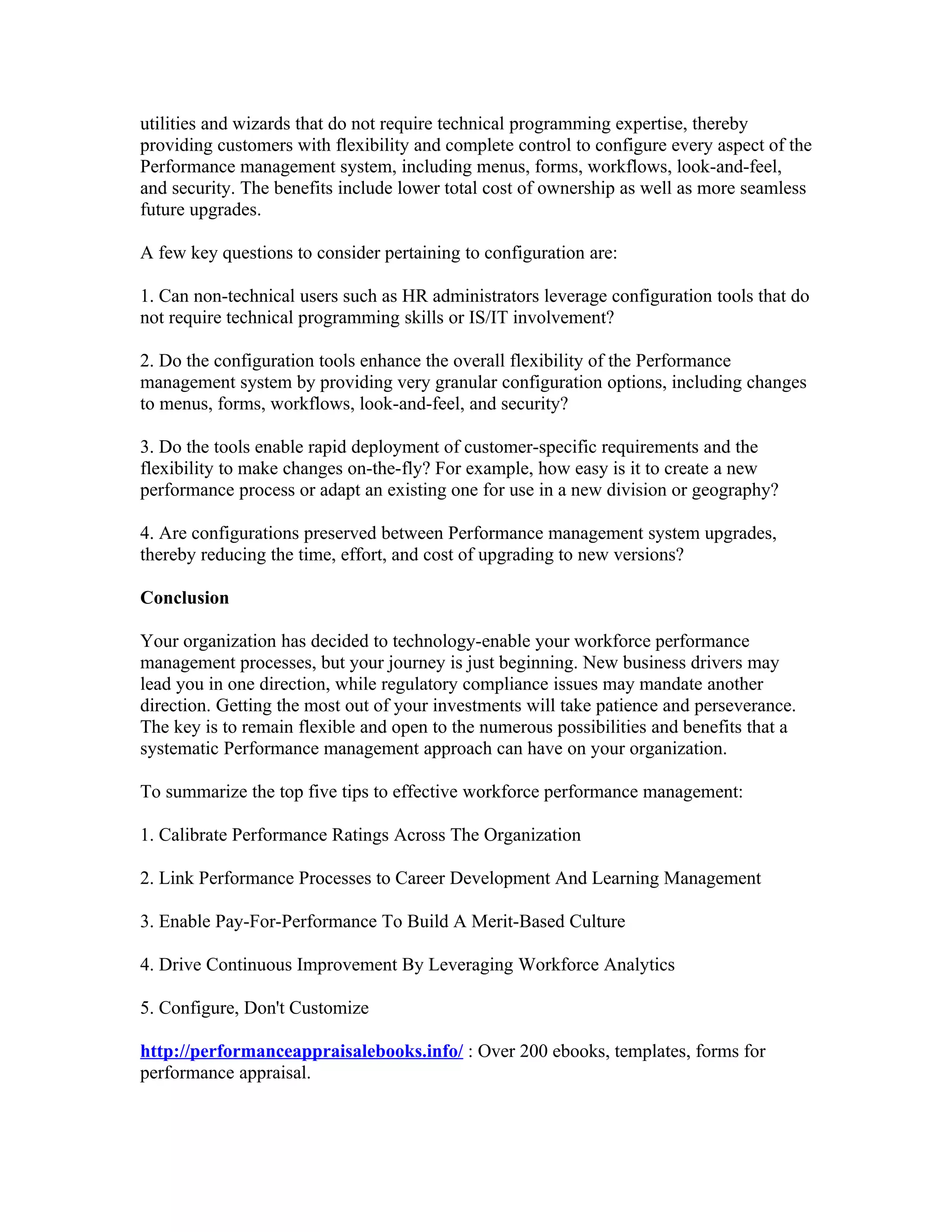 utilities and wizards that do not require technical programming expertise, thereby
providing customers with flexibility and complete control to configure every aspect of the
Performance management system, including menus, forms, workflows, look-and-feel,
and security. The benefits include lower total cost of ownership as well as more seamless
future upgrades.

A few key questions to consider pertaining to configuration are:

1. Can non-technical users such as HR administrators leverage configuration tools that do
not require technical programming skills or IS/IT involvement?

2. Do the configuration tools enhance the overall flexibility of the Performance
management system by providing very granular configuration options, including changes
to menus, forms, workflows, look-and-feel, and security?

3. Do the tools enable rapid deployment of customer-specific requirements and the
flexibility to make changes on-the-fly? For example, how easy is it to create a new
performance process or adapt an existing one for use in a new division or geography?

4. Are configurations preserved between Performance management system upgrades,
thereby reducing the time, effort, and cost of upgrading to new versions?

Conclusion

Your organization has decided to technology-enable your workforce performance
management processes, but your journey is just beginning. New business drivers may
lead you in one direction, while regulatory compliance issues may mandate another
direction. Getting the most out of your investments will take patience and perseverance.
The key is to remain flexible and open to the numerous possibilities and benefits that a
systematic Performance management approach can have on your organization.

To summarize the top five tips to effective workforce performance management:

1. Calibrate Performance Ratings Across The Organization

2. Link Performance Processes to Career Development And Learning Management

3. Enable Pay-For-Performance To Build A Merit-Based Culture

4. Drive Continuous Improvement By Leveraging Workforce Analytics

5. Configure, Don't Customize

http://performanceappraisalebooks.info/ : Over 200 ebooks, templates, forms for
performance appraisal.
 