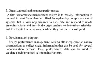 5. Organizational maintenance performance:
A fifth performance management system is to provide information to
be used in workforce planning. Workforce planning comprises a set of
systems that allows organizations to anticipate and respond to needs
emerging within and outside the organizations, to determines priorities,
and to allocate human resources where they can do the most good.
6. Documentation purpose:
finally, performance management systems allow organizations allow
organizations to collect useful information that can be used for several
documentation purpose. First, performances data can be used to
validate newly proposed selection instruments.
 