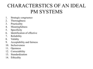 CHARACTERSTICS OF AN IDEAL
PM SYSTEMS
1. Strategic congruence
2. Thoroughness
3. Practicality
4. Meaningfulness
5. Specificity
6. Identification of effective
7. Reliability
8. Validity
9. Acceptability and fairness
10. Inclusiveness
11. Openness
12. Correctability
13. Standardization
14. Ethicality
 