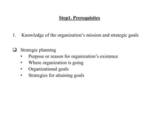 Step1. Prerequisites
1. Knowledge of the organization’s mission and strategic goals
 Strategic planning
• Purpose or reason for organization’s existence
• Where organization is going
• Organizational goals
• Strategies for attaining goals
 