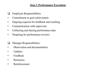 Step 3. Performance Execution:
 Employee Responsibilities
• Commitment to goal achievement
• Ongoing requests for feedback and coaching
• Communication with supervisor
• Collecting and sharing performance data
• Preparing for performance reviews
 Manager Responsibilities:
• Observation and documentation
• Updates
• Feedback
• Resources
• Reinforcement
 