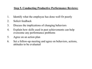 Step 5. Conducting Productive Performance Reviews:
1. Identify what the employee has done well Or poorly
2. Solicit feedback
3. Discuss the implications of changing behaviors
4. Explain how skills used in past achievements can help
overcome any performance problems
5. Agree on an action plan
6. Set a follow-up meeting and agree on behaviors, actions,
attitudes to be evaluated
 