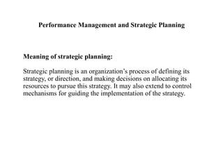 Performance Management and Strategic Planning
Meaning of strategic planning:
Strategic planning is an organization’s process of defining its
strategy, or direction, and making decisions on allocating its
resources to pursue this strategy. It may also extend to control
mechanisms for guiding the implementation of the strategy.
 