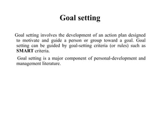 Goal setting
Goal setting involves the development of an action plan designed
to motivate and guide a person or group toward a goal. Goal
setting can be guided by goal-setting criteria (or rules) such as
SMART criteria.
Goal setting is a major component of personal-development and
management literature.
 