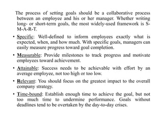 The process of setting goals should be a collaborative process
between an employee and his or her manager. Whether writing
long- or short-term goals, the most widely-used framework is S-
M-A-R-T.
• Specific: Well-defined to inform employees exactly what is
expected, when, and how much. With specific goals, managers can
easily measure progress toward goal completion.
• Measurable: Provide milestones to track progress and motivate
employees toward achievement.
• Attainable: Success needs to be achievable with effort by an
average employee, not too high or too low.
• Relevant: You should focus on the greatest impact to the overall
company strategy.
• Time-bound: Establish enough time to achieve the goal, but not
too much time to undermine performance. Goals without
deadlines tend to be overtaken by the day-to-day crises.
 