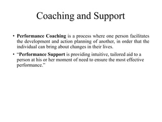 Coaching and Support
• Performance Coaching is a process where one person facilitates
the development and action planning of another, in order that the
individual can bring about changes in their lives.
• “Performance Support is providing intuitive, tailored aid to a
person at his or her moment of need to ensure the most effective
performance.”
 