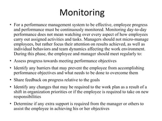 Monitoring
• For a performance management system to be effective, employee progress
and performance must be continuously monitored. Monitoring day-to-day
performance does not mean watching over every aspect of how employees
carry out assigned activities and tasks. Managers should not micro-manage
employees, but rather focus their attention on results achieved, as well as
individual behaviors and team dynamics affecting the work environment.
During this phase, the employee and manager should meet regularly to:
• Assess progress towards meeting performance objectives
• Identify any barriers that may prevent the employee from accomplishing
performance objectives and what needs to be done to overcome them
• Share feedback on progress relative to the goals
• Identify any changes that may be required to the work plan as a result of a
shift in organization priorities or if the employee is required to take on new
responsibilities
• Determine if any extra support is required from the manager or others to
assist the employee in achieving his or her objectives
 
