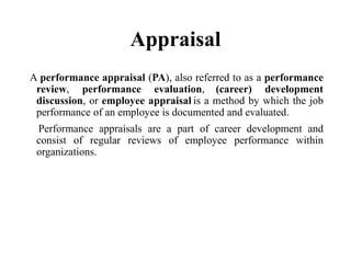 Appraisal
A performance appraisal (PA), also referred to as a performance
review, performance evaluation, (career) development
discussion, or employee appraisal is a method by which the job
performance of an employee is documented and evaluated.
Performance appraisals are a part of career development and
consist of regular reviews of employee performance within
organizations.
 