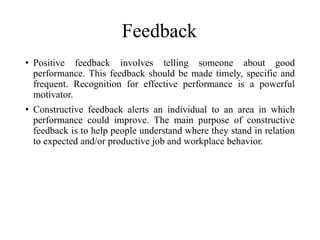 Feedback
• Positive feedback involves telling someone about good
performance. This feedback should be made timely, specific and
frequent. Recognition for effective performance is a powerful
motivator.
• Constructive feedback alerts an individual to an area in which
performance could improve. The main purpose of constructive
feedback is to help people understand where they stand in relation
to expected and/or productive job and workplace behavior.
 